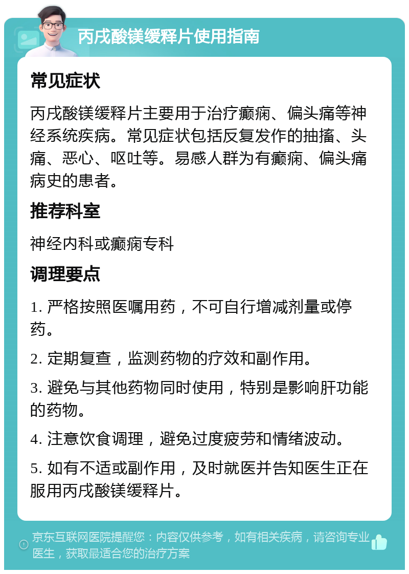 丙戌酸镁缓释片使用指南 常见症状 丙戌酸镁缓释片主要用于治疗癫痫、偏头痛等神经系统疾病。常见症状包括反复发作的抽搐、头痛、恶心、呕吐等。易感人群为有癫痫、偏头痛病史的患者。 推荐科室 神经内科或癫痫专科 调理要点 1. 严格按照医嘱用药，不可自行增减剂量或停药。 2. 定期复查，监测药物的疗效和副作用。 3. 避免与其他药物同时使用，特别是影响肝功能的药物。 4. 注意饮食调理，避免过度疲劳和情绪波动。 5. 如有不适或副作用，及时就医并告知医生正在服用丙戌酸镁缓释片。