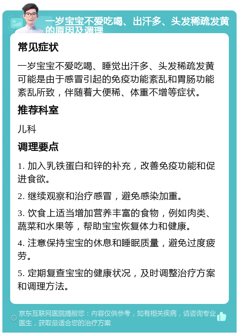 一岁宝宝不爱吃喝、出汗多、头发稀疏发黄的原因及调理 常见症状 一岁宝宝不爱吃喝、睡觉出汗多、头发稀疏发黄可能是由于感冒引起的免疫功能紊乱和胃肠功能紊乱所致，伴随着大便稀、体重不增等症状。 推荐科室 儿科 调理要点 1. 加入乳铁蛋白和锌的补充，改善免疫功能和促进食欲。 2. 继续观察和治疗感冒，避免感染加重。 3. 饮食上适当增加营养丰富的食物，例如肉类、蔬菜和水果等，帮助宝宝恢复体力和健康。 4. 注意保持宝宝的休息和睡眠质量，避免过度疲劳。 5. 定期复查宝宝的健康状况，及时调整治疗方案和调理方法。