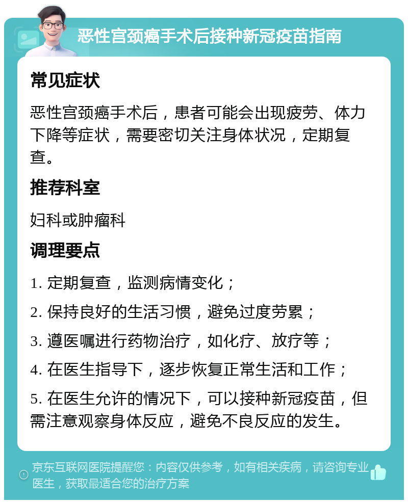 恶性宫颈癌手术后接种新冠疫苗指南 常见症状 恶性宫颈癌手术后，患者可能会出现疲劳、体力下降等症状，需要密切关注身体状况，定期复查。 推荐科室 妇科或肿瘤科 调理要点 1. 定期复查，监测病情变化； 2. 保持良好的生活习惯，避免过度劳累； 3. 遵医嘱进行药物治疗，如化疗、放疗等； 4. 在医生指导下，逐步恢复正常生活和工作； 5. 在医生允许的情况下，可以接种新冠疫苗，但需注意观察身体反应，避免不良反应的发生。