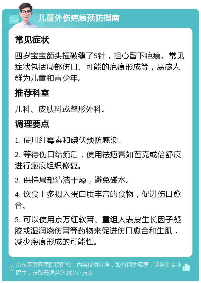 儿童外伤疤痕预防指南 常见症状 四岁宝宝额头撞破缝了5针，担心留下疤痕。常见症状包括局部伤口、可能的疤痕形成等，易感人群为儿童和青少年。 推荐科室 儿科、皮肤科或整形外科。 调理要点 1. 使用红霉素和碘伏预防感染。 2. 等待伤口结痂后，使用祛疤膏如芭克或倍舒痕进行瘢痕组织修复。 3. 保持局部清洁干燥，避免碰水。 4. 饮食上多摄入蛋白质丰富的食物，促进伤口愈合。 5. 可以使用京万红软膏、重组人表皮生长因子凝胶或湿润烧伤膏等药物来促进伤口愈合和生肌，减少瘢痕形成的可能性。