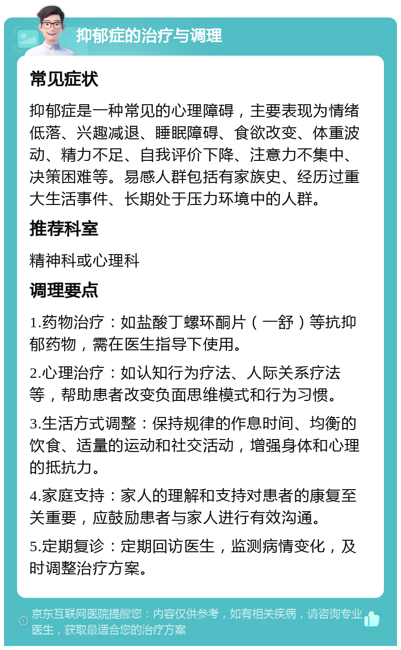 抑郁症的治疗与调理 常见症状 抑郁症是一种常见的心理障碍，主要表现为情绪低落、兴趣减退、睡眠障碍、食欲改变、体重波动、精力不足、自我评价下降、注意力不集中、决策困难等。易感人群包括有家族史、经历过重大生活事件、长期处于压力环境中的人群。 推荐科室 精神科或心理科 调理要点 1.药物治疗：如盐酸丁螺环酮片（一舒）等抗抑郁药物，需在医生指导下使用。 2.心理治疗：如认知行为疗法、人际关系疗法等，帮助患者改变负面思维模式和行为习惯。 3.生活方式调整：保持规律的作息时间、均衡的饮食、适量的运动和社交活动，增强身体和心理的抵抗力。 4.家庭支持：家人的理解和支持对患者的康复至关重要，应鼓励患者与家人进行有效沟通。 5.定期复诊：定期回访医生，监测病情变化，及时调整治疗方案。