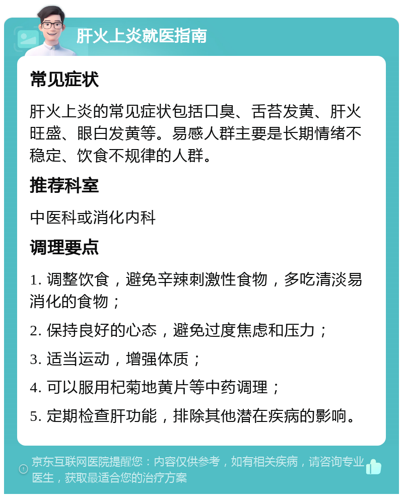 肝火上炎就医指南 常见症状 肝火上炎的常见症状包括口臭、舌苔发黄、肝火旺盛、眼白发黄等。易感人群主要是长期情绪不稳定、饮食不规律的人群。 推荐科室 中医科或消化内科 调理要点 1. 调整饮食，避免辛辣刺激性食物，多吃清淡易消化的食物； 2. 保持良好的心态，避免过度焦虑和压力； 3. 适当运动，增强体质； 4. 可以服用杞菊地黄片等中药调理； 5. 定期检查肝功能，排除其他潜在疾病的影响。