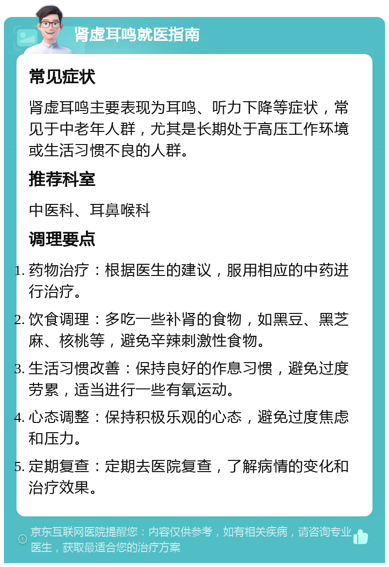 肾虚耳鸣就医指南 常见症状 肾虚耳鸣主要表现为耳鸣、听力下降等症状，常见于中老年人群，尤其是长期处于高压工作环境或生活习惯不良的人群。 推荐科室 中医科、耳鼻喉科 调理要点 药物治疗：根据医生的建议，服用相应的中药进行治疗。 饮食调理：多吃一些补肾的食物，如黑豆、黑芝麻、核桃等，避免辛辣刺激性食物。 生活习惯改善：保持良好的作息习惯，避免过度劳累，适当进行一些有氧运动。 心态调整：保持积极乐观的心态，避免过度焦虑和压力。 定期复查：定期去医院复查，了解病情的变化和治疗效果。