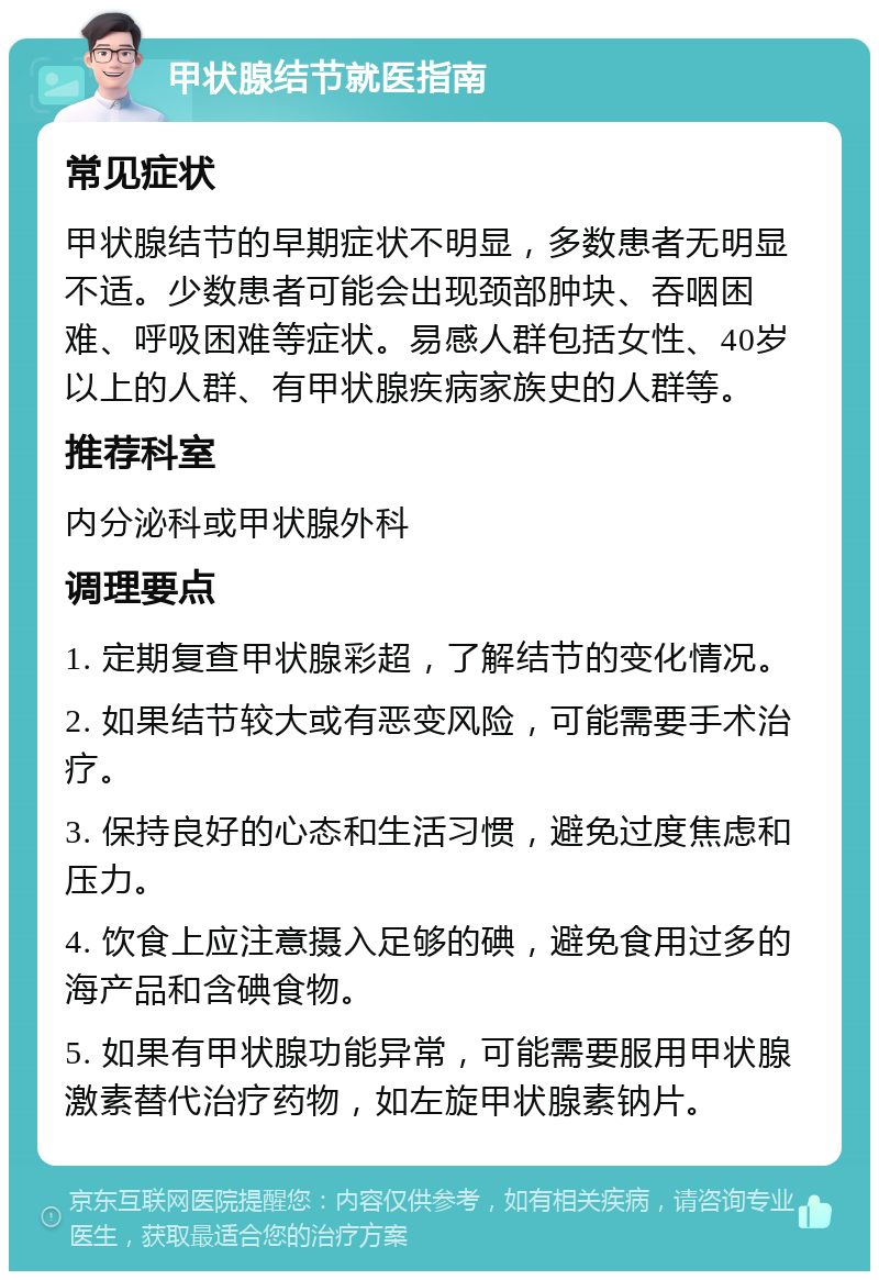 甲状腺结节就医指南 常见症状 甲状腺结节的早期症状不明显，多数患者无明显不适。少数患者可能会出现颈部肿块、吞咽困难、呼吸困难等症状。易感人群包括女性、40岁以上的人群、有甲状腺疾病家族史的人群等。 推荐科室 内分泌科或甲状腺外科 调理要点 1. 定期复查甲状腺彩超，了解结节的变化情况。 2. 如果结节较大或有恶变风险，可能需要手术治疗。 3. 保持良好的心态和生活习惯，避免过度焦虑和压力。 4. 饮食上应注意摄入足够的碘，避免食用过多的海产品和含碘食物。 5. 如果有甲状腺功能异常，可能需要服用甲状腺激素替代治疗药物，如左旋甲状腺素钠片。