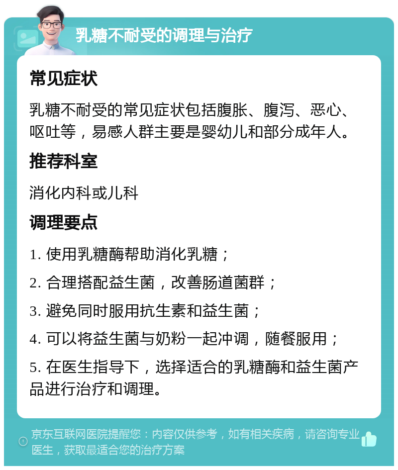 乳糖不耐受的调理与治疗 常见症状 乳糖不耐受的常见症状包括腹胀、腹泻、恶心、呕吐等，易感人群主要是婴幼儿和部分成年人。 推荐科室 消化内科或儿科 调理要点 1. 使用乳糖酶帮助消化乳糖； 2. 合理搭配益生菌，改善肠道菌群； 3. 避免同时服用抗生素和益生菌； 4. 可以将益生菌与奶粉一起冲调，随餐服用； 5. 在医生指导下，选择适合的乳糖酶和益生菌产品进行治疗和调理。