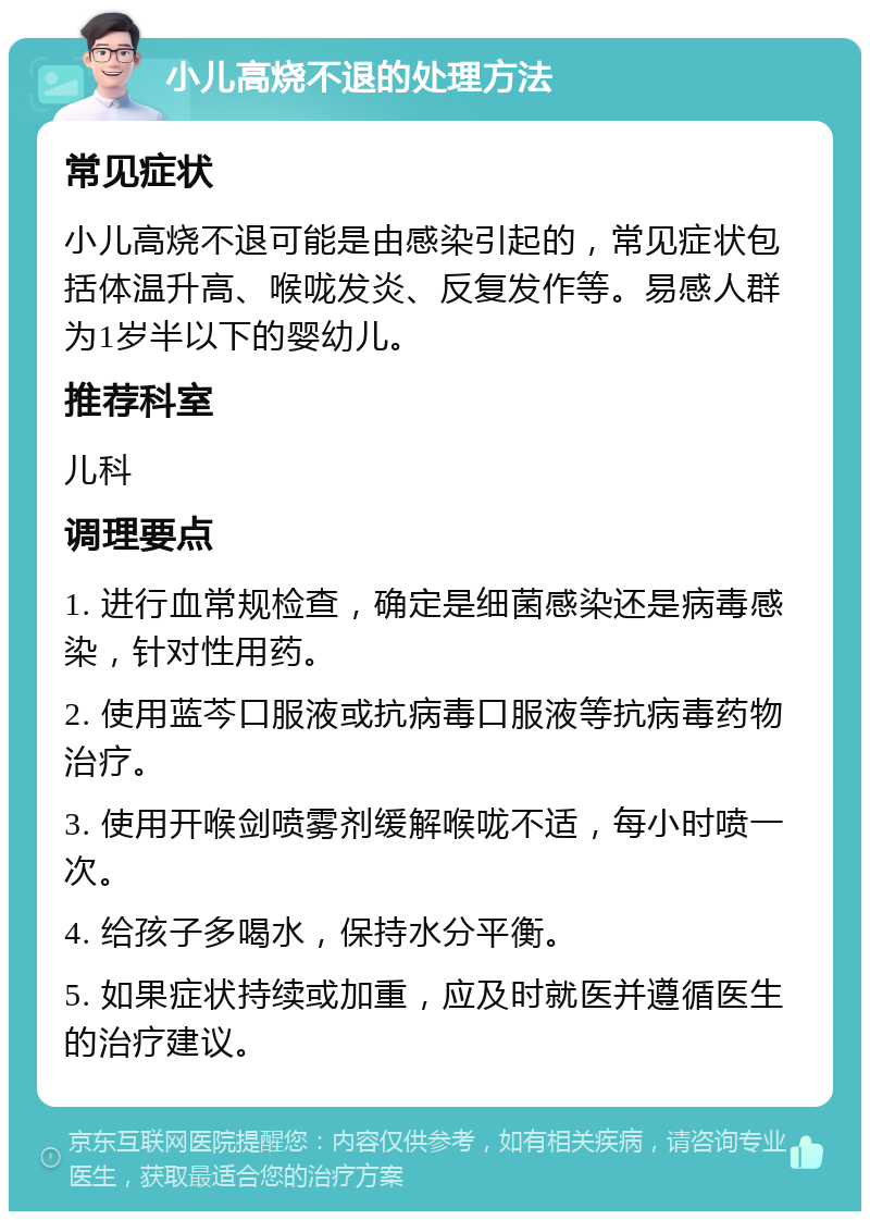 小儿高烧不退的处理方法 常见症状 小儿高烧不退可能是由感染引起的，常见症状包括体温升高、喉咙发炎、反复发作等。易感人群为1岁半以下的婴幼儿。 推荐科室 儿科 调理要点 1. 进行血常规检查，确定是细菌感染还是病毒感染，针对性用药。 2. 使用蓝芩口服液或抗病毒口服液等抗病毒药物治疗。 3. 使用开喉剑喷雾剂缓解喉咙不适，每小时喷一次。 4. 给孩子多喝水，保持水分平衡。 5. 如果症状持续或加重，应及时就医并遵循医生的治疗建议。