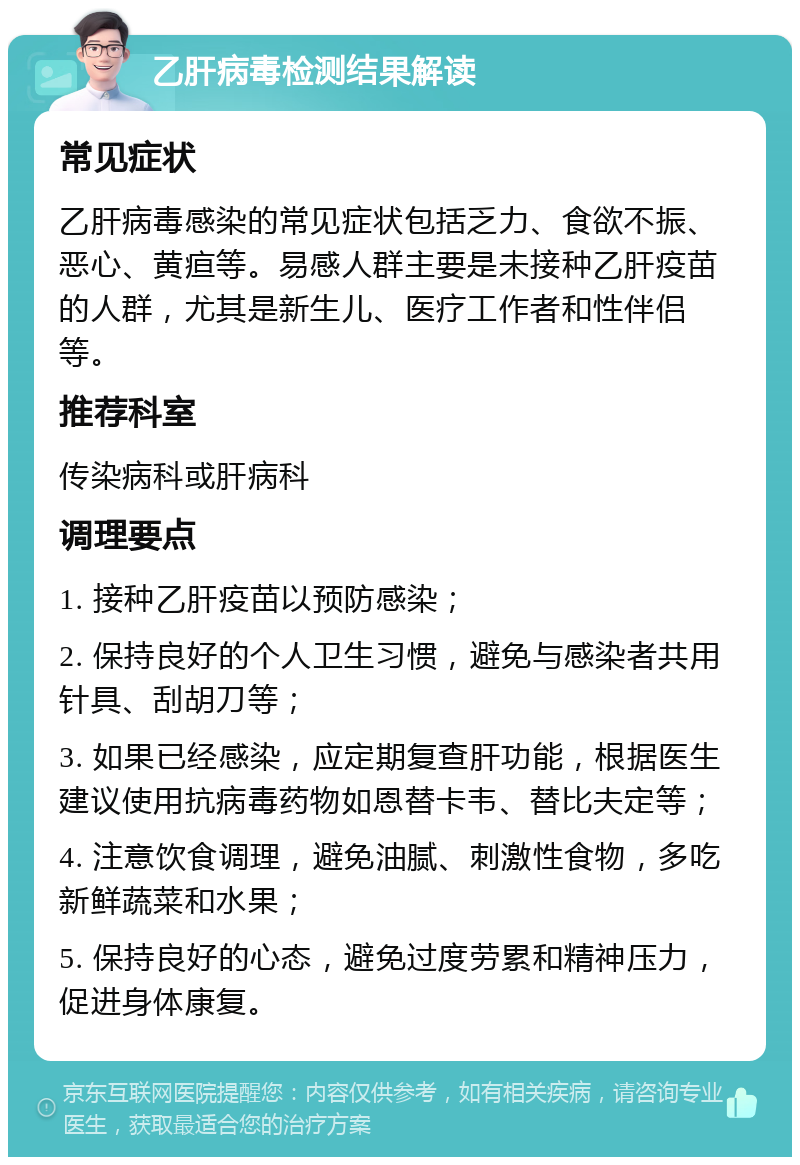 乙肝病毒检测结果解读 常见症状 乙肝病毒感染的常见症状包括乏力、食欲不振、恶心、黄疸等。易感人群主要是未接种乙肝疫苗的人群，尤其是新生儿、医疗工作者和性伴侣等。 推荐科室 传染病科或肝病科 调理要点 1. 接种乙肝疫苗以预防感染； 2. 保持良好的个人卫生习惯，避免与感染者共用针具、刮胡刀等； 3. 如果已经感染，应定期复查肝功能，根据医生建议使用抗病毒药物如恩替卡韦、替比夫定等； 4. 注意饮食调理，避免油腻、刺激性食物，多吃新鲜蔬菜和水果； 5. 保持良好的心态，避免过度劳累和精神压力，促进身体康复。