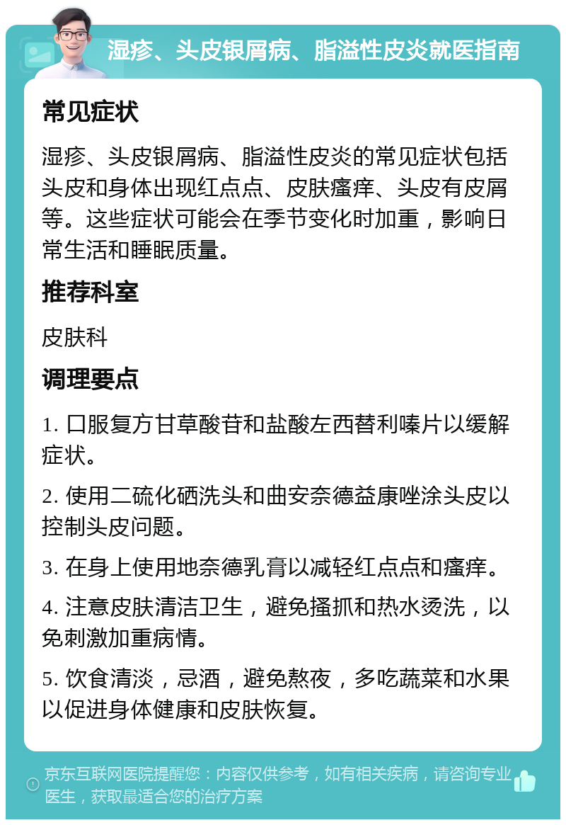 湿疹、头皮银屑病、脂溢性皮炎就医指南 常见症状 湿疹、头皮银屑病、脂溢性皮炎的常见症状包括头皮和身体出现红点点、皮肤瘙痒、头皮有皮屑等。这些症状可能会在季节变化时加重，影响日常生活和睡眠质量。 推荐科室 皮肤科 调理要点 1. 口服复方甘草酸苷和盐酸左西替利嗪片以缓解症状。 2. 使用二硫化硒洗头和曲安奈德益康唑涂头皮以控制头皮问题。 3. 在身上使用地奈德乳膏以减轻红点点和瘙痒。 4. 注意皮肤清洁卫生，避免搔抓和热水烫洗，以免刺激加重病情。 5. 饮食清淡，忌酒，避免熬夜，多吃蔬菜和水果以促进身体健康和皮肤恢复。