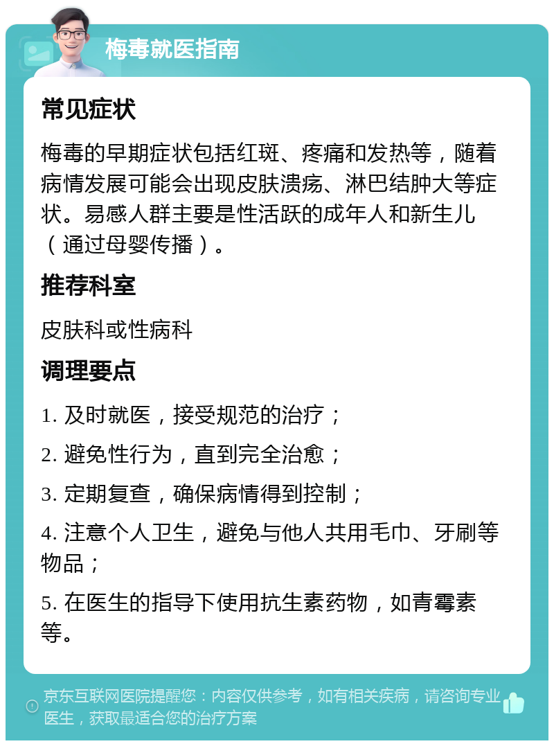 梅毒就医指南 常见症状 梅毒的早期症状包括红斑、疼痛和发热等，随着病情发展可能会出现皮肤溃疡、淋巴结肿大等症状。易感人群主要是性活跃的成年人和新生儿（通过母婴传播）。 推荐科室 皮肤科或性病科 调理要点 1. 及时就医，接受规范的治疗； 2. 避免性行为，直到完全治愈； 3. 定期复查，确保病情得到控制； 4. 注意个人卫生，避免与他人共用毛巾、牙刷等物品； 5. 在医生的指导下使用抗生素药物，如青霉素等。