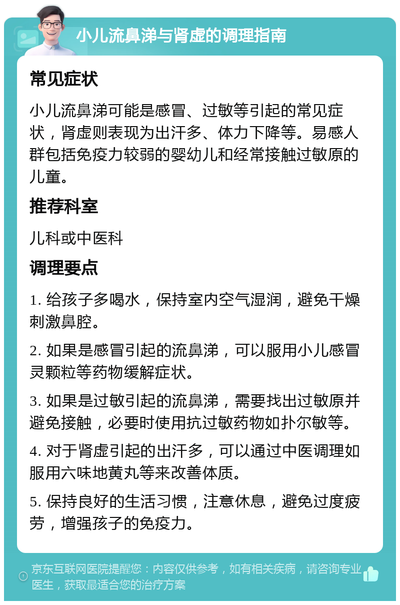 小儿流鼻涕与肾虚的调理指南 常见症状 小儿流鼻涕可能是感冒、过敏等引起的常见症状，肾虚则表现为出汗多、体力下降等。易感人群包括免疫力较弱的婴幼儿和经常接触过敏原的儿童。 推荐科室 儿科或中医科 调理要点 1. 给孩子多喝水，保持室内空气湿润，避免干燥刺激鼻腔。 2. 如果是感冒引起的流鼻涕，可以服用小儿感冒灵颗粒等药物缓解症状。 3. 如果是过敏引起的流鼻涕，需要找出过敏原并避免接触，必要时使用抗过敏药物如扑尔敏等。 4. 对于肾虚引起的出汗多，可以通过中医调理如服用六味地黄丸等来改善体质。 5. 保持良好的生活习惯，注意休息，避免过度疲劳，增强孩子的免疫力。