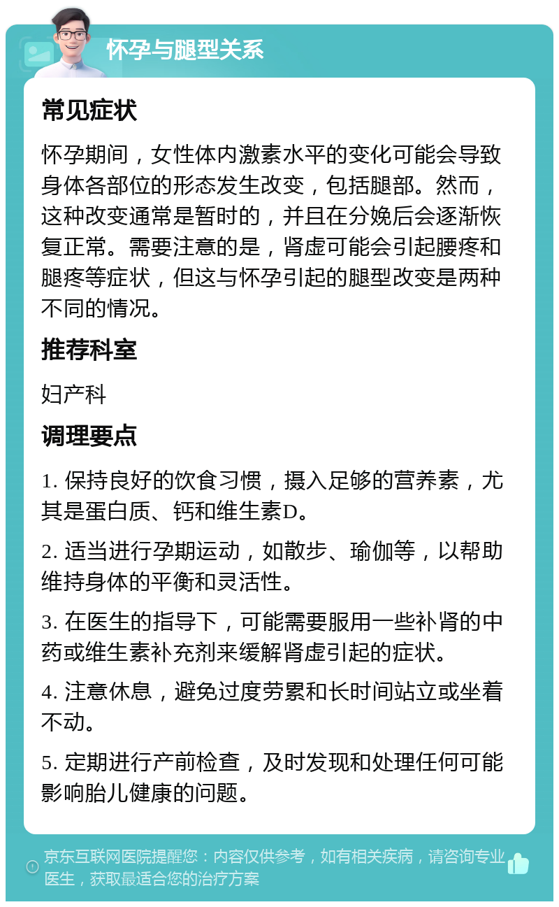 怀孕与腿型关系 常见症状 怀孕期间，女性体内激素水平的变化可能会导致身体各部位的形态发生改变，包括腿部。然而，这种改变通常是暂时的，并且在分娩后会逐渐恢复正常。需要注意的是，肾虚可能会引起腰疼和腿疼等症状，但这与怀孕引起的腿型改变是两种不同的情况。 推荐科室 妇产科 调理要点 1. 保持良好的饮食习惯，摄入足够的营养素，尤其是蛋白质、钙和维生素D。 2. 适当进行孕期运动，如散步、瑜伽等，以帮助维持身体的平衡和灵活性。 3. 在医生的指导下，可能需要服用一些补肾的中药或维生素补充剂来缓解肾虚引起的症状。 4. 注意休息，避免过度劳累和长时间站立或坐着不动。 5. 定期进行产前检查，及时发现和处理任何可能影响胎儿健康的问题。