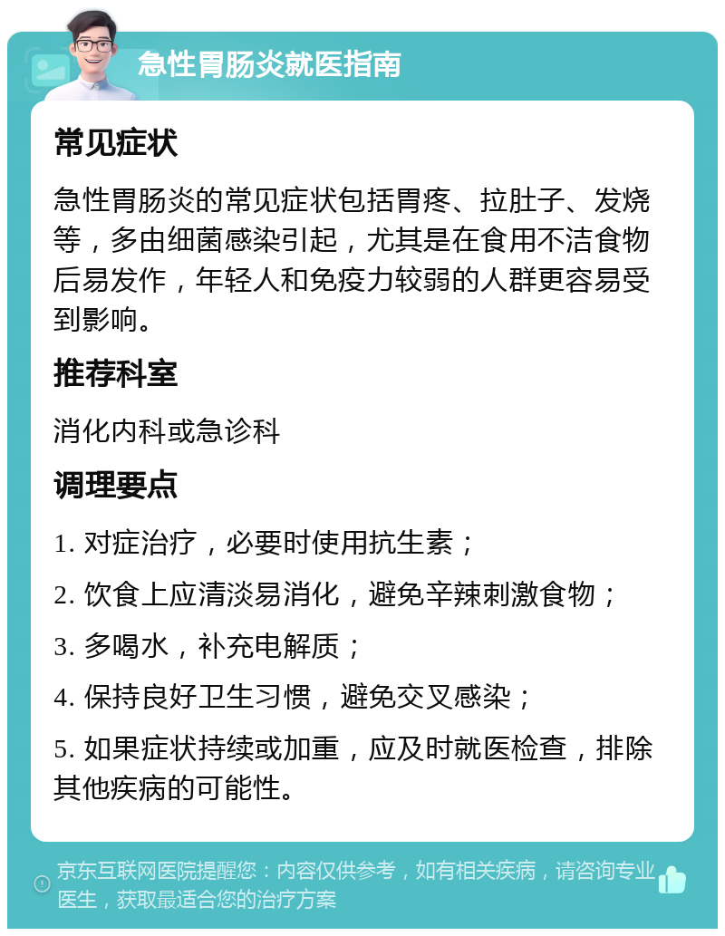 急性胃肠炎就医指南 常见症状 急性胃肠炎的常见症状包括胃疼、拉肚子、发烧等，多由细菌感染引起，尤其是在食用不洁食物后易发作，年轻人和免疫力较弱的人群更容易受到影响。 推荐科室 消化内科或急诊科 调理要点 1. 对症治疗，必要时使用抗生素； 2. 饮食上应清淡易消化，避免辛辣刺激食物； 3. 多喝水，补充电解质； 4. 保持良好卫生习惯，避免交叉感染； 5. 如果症状持续或加重，应及时就医检查，排除其他疾病的可能性。