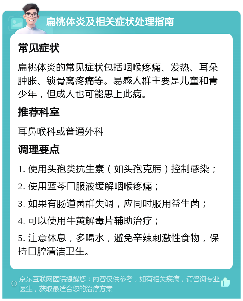 扁桃体炎及相关症状处理指南 常见症状 扁桃体炎的常见症状包括咽喉疼痛、发热、耳朵肿胀、锁骨窝疼痛等。易感人群主要是儿童和青少年，但成人也可能患上此病。 推荐科室 耳鼻喉科或普通外科 调理要点 1. 使用头孢类抗生素（如头孢克肟）控制感染； 2. 使用蓝芩口服液缓解咽喉疼痛； 3. 如果有肠道菌群失调，应同时服用益生菌； 4. 可以使用牛黄解毒片辅助治疗； 5. 注意休息，多喝水，避免辛辣刺激性食物，保持口腔清洁卫生。