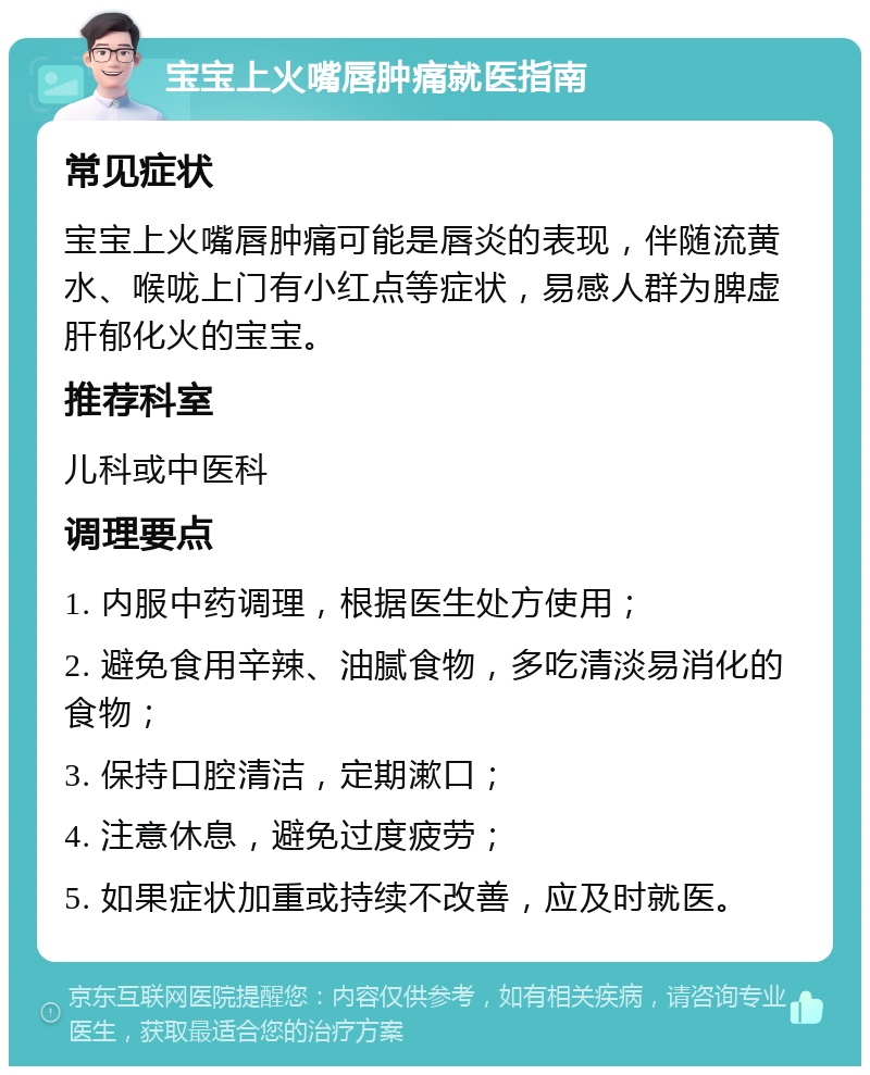 宝宝上火嘴唇肿痛就医指南 常见症状 宝宝上火嘴唇肿痛可能是唇炎的表现，伴随流黄水、喉咙上门有小红点等症状，易感人群为脾虚肝郁化火的宝宝。 推荐科室 儿科或中医科 调理要点 1. 内服中药调理，根据医生处方使用； 2. 避免食用辛辣、油腻食物，多吃清淡易消化的食物； 3. 保持口腔清洁，定期漱口； 4. 注意休息，避免过度疲劳； 5. 如果症状加重或持续不改善，应及时就医。