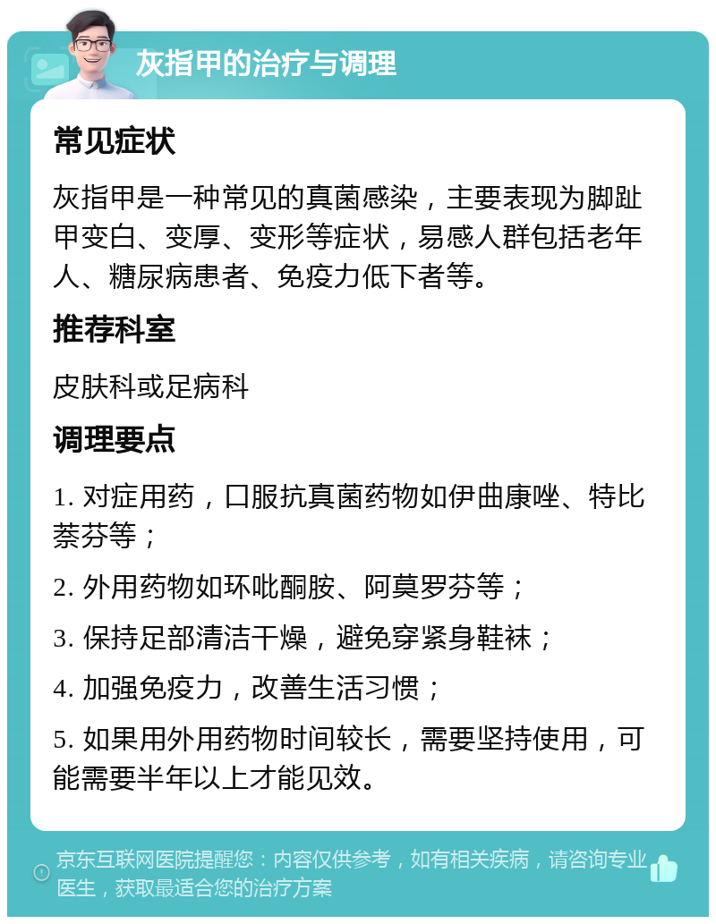 灰指甲的治疗与调理 常见症状 灰指甲是一种常见的真菌感染，主要表现为脚趾甲变白、变厚、变形等症状，易感人群包括老年人、糖尿病患者、免疫力低下者等。 推荐科室 皮肤科或足病科 调理要点 1. 对症用药，口服抗真菌药物如伊曲康唑、特比萘芬等； 2. 外用药物如环吡酮胺、阿莫罗芬等； 3. 保持足部清洁干燥，避免穿紧身鞋袜； 4. 加强免疫力，改善生活习惯； 5. 如果用外用药物时间较长，需要坚持使用，可能需要半年以上才能见效。