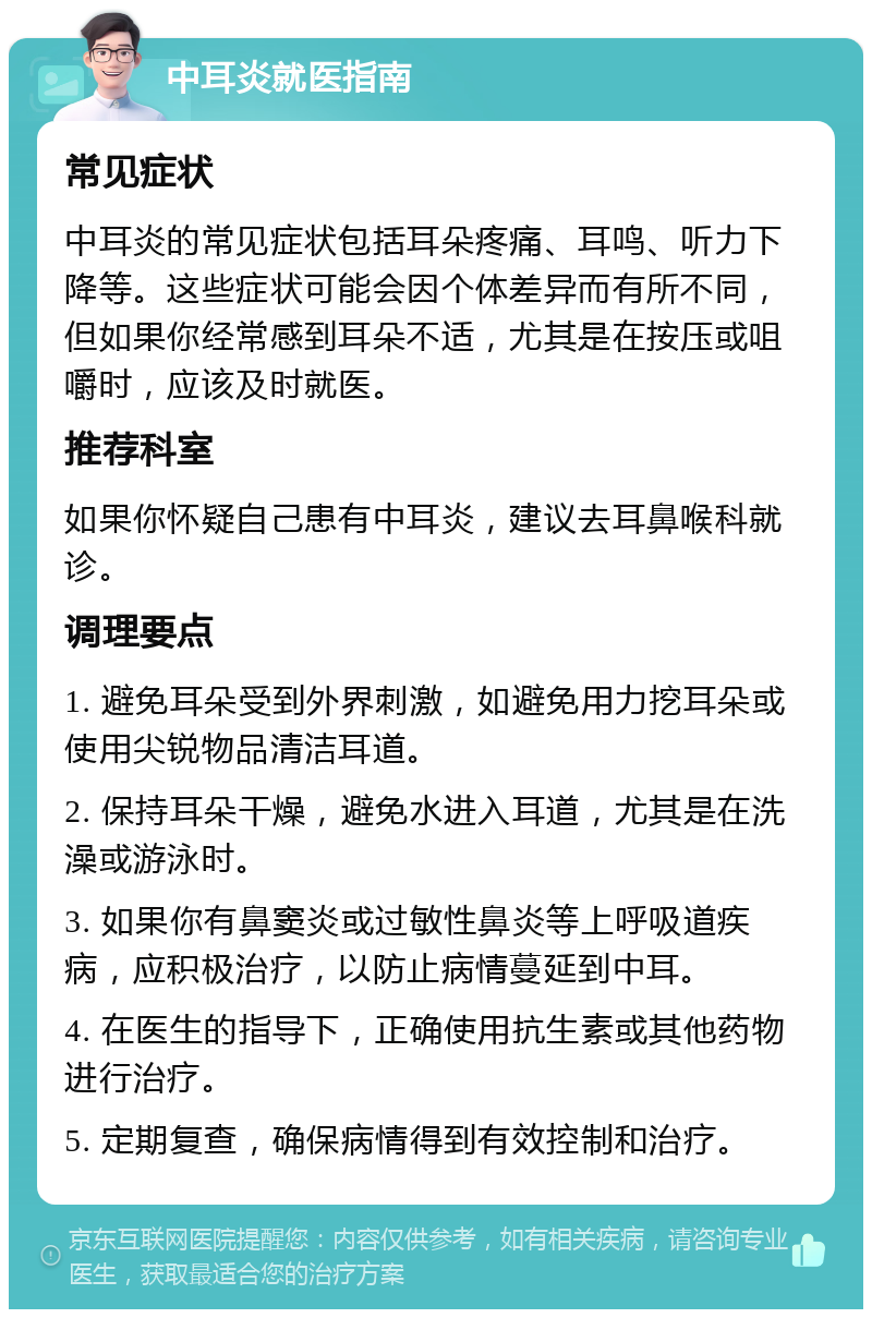 中耳炎就医指南 常见症状 中耳炎的常见症状包括耳朵疼痛、耳鸣、听力下降等。这些症状可能会因个体差异而有所不同，但如果你经常感到耳朵不适，尤其是在按压或咀嚼时，应该及时就医。 推荐科室 如果你怀疑自己患有中耳炎，建议去耳鼻喉科就诊。 调理要点 1. 避免耳朵受到外界刺激，如避免用力挖耳朵或使用尖锐物品清洁耳道。 2. 保持耳朵干燥，避免水进入耳道，尤其是在洗澡或游泳时。 3. 如果你有鼻窦炎或过敏性鼻炎等上呼吸道疾病，应积极治疗，以防止病情蔓延到中耳。 4. 在医生的指导下，正确使用抗生素或其他药物进行治疗。 5. 定期复查，确保病情得到有效控制和治疗。