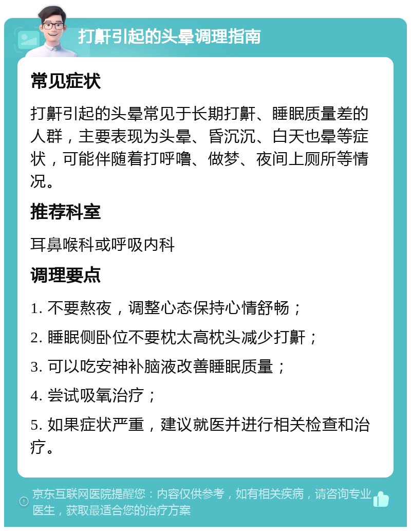 打鼾引起的头晕调理指南 常见症状 打鼾引起的头晕常见于长期打鼾、睡眠质量差的人群，主要表现为头晕、昏沉沉、白天也晕等症状，可能伴随着打呼噜、做梦、夜间上厕所等情况。 推荐科室 耳鼻喉科或呼吸内科 调理要点 1. 不要熬夜，调整心态保持心情舒畅； 2. 睡眠侧卧位不要枕太高枕头减少打鼾； 3. 可以吃安神补脑液改善睡眠质量； 4. 尝试吸氧治疗； 5. 如果症状严重，建议就医并进行相关检查和治疗。