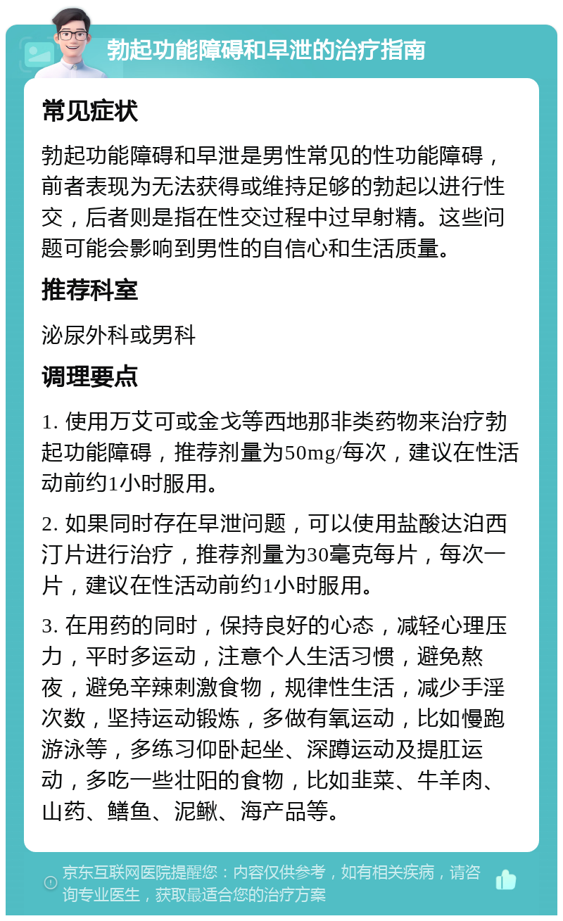 勃起功能障碍和早泄的治疗指南 常见症状 勃起功能障碍和早泄是男性常见的性功能障碍，前者表现为无法获得或维持足够的勃起以进行性交，后者则是指在性交过程中过早射精。这些问题可能会影响到男性的自信心和生活质量。 推荐科室 泌尿外科或男科 调理要点 1. 使用万艾可或金戈等西地那非类药物来治疗勃起功能障碍，推荐剂量为50mg/每次，建议在性活动前约1小时服用。 2. 如果同时存在早泄问题，可以使用盐酸达泊西汀片进行治疗，推荐剂量为30毫克每片，每次一片，建议在性活动前约1小时服用。 3. 在用药的同时，保持良好的心态，减轻心理压力，平时多运动，注意个人生活习惯，避免熬夜，避免辛辣刺激食物，规律性生活，减少手淫次数，坚持运动锻炼，多做有氧运动，比如慢跑游泳等，多练习仰卧起坐、深蹲运动及提肛运动，多吃一些壮阳的食物，比如韭菜、牛羊肉、山药、鳝鱼、泥鳅、海产品等。