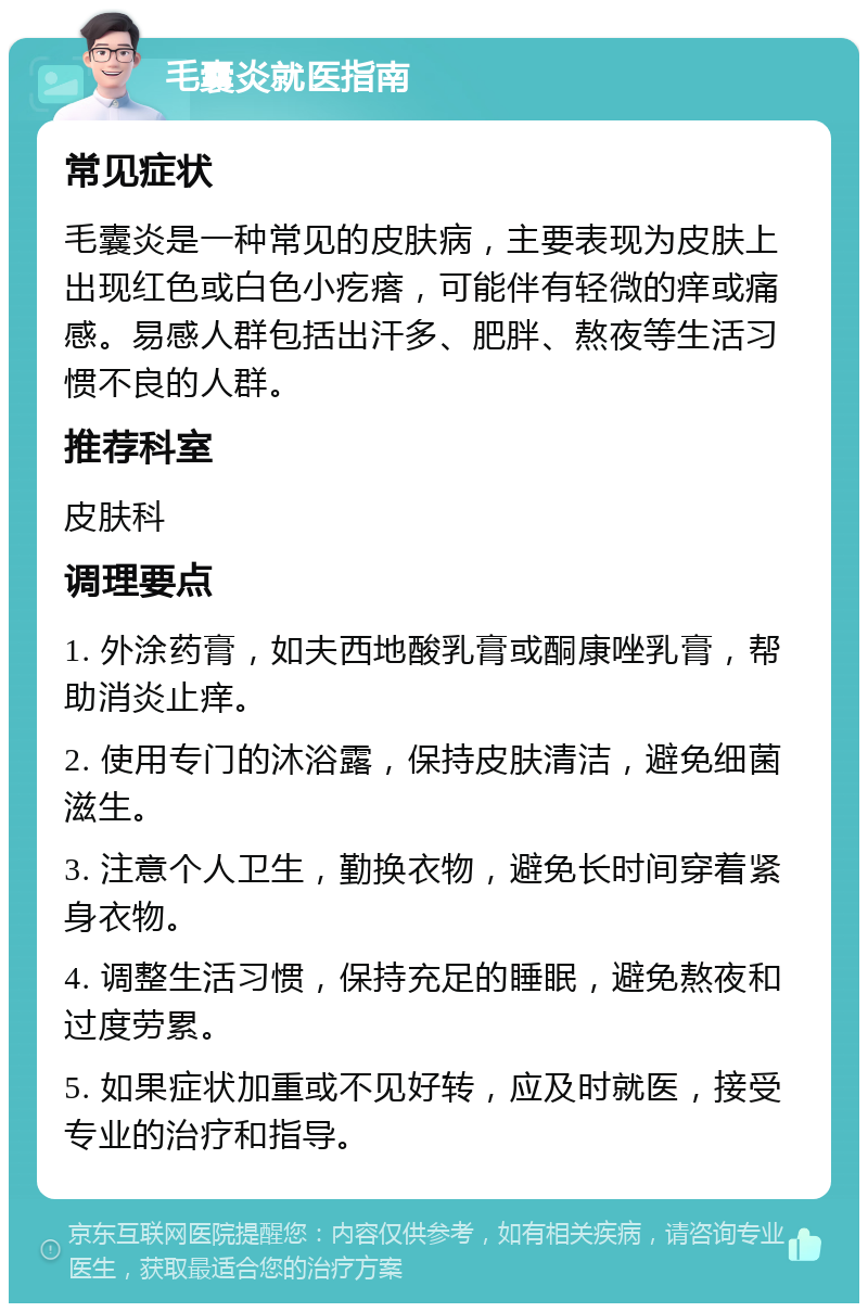 毛囊炎就医指南 常见症状 毛囊炎是一种常见的皮肤病，主要表现为皮肤上出现红色或白色小疙瘩，可能伴有轻微的痒或痛感。易感人群包括出汗多、肥胖、熬夜等生活习惯不良的人群。 推荐科室 皮肤科 调理要点 1. 外涂药膏，如夫西地酸乳膏或酮康唑乳膏，帮助消炎止痒。 2. 使用专门的沐浴露，保持皮肤清洁，避免细菌滋生。 3. 注意个人卫生，勤换衣物，避免长时间穿着紧身衣物。 4. 调整生活习惯，保持充足的睡眠，避免熬夜和过度劳累。 5. 如果症状加重或不见好转，应及时就医，接受专业的治疗和指导。