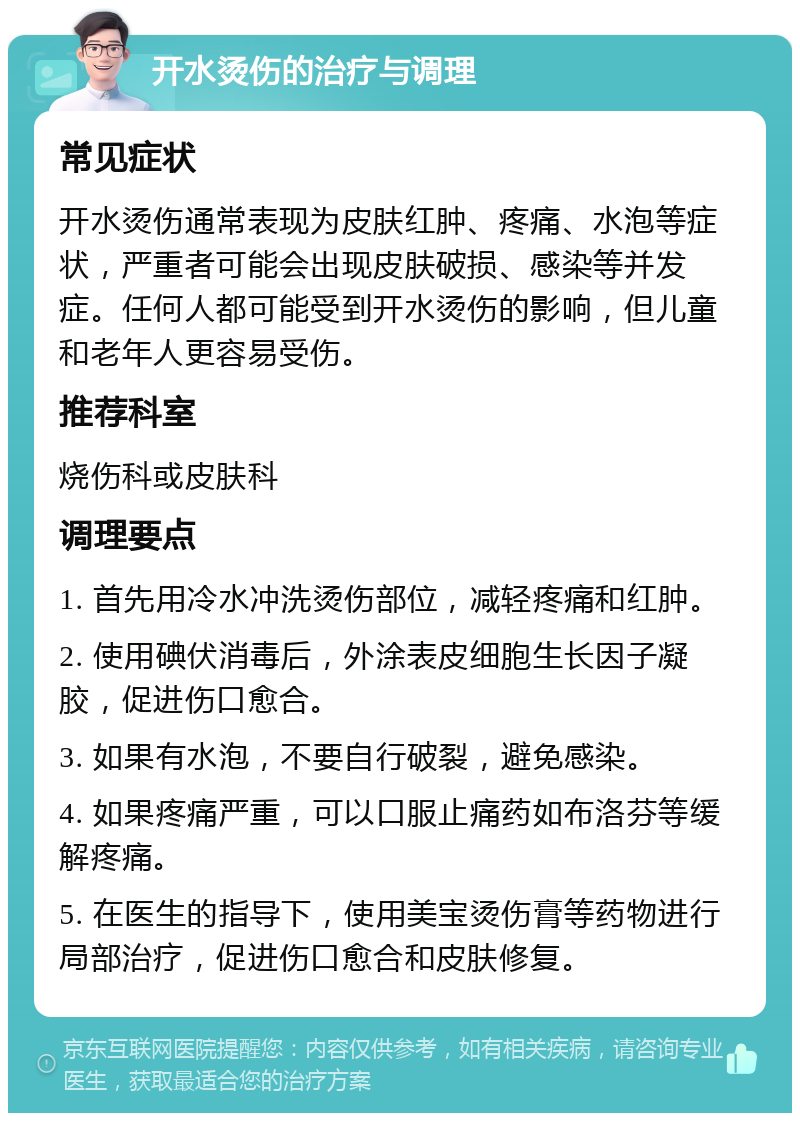 开水烫伤的治疗与调理 常见症状 开水烫伤通常表现为皮肤红肿、疼痛、水泡等症状，严重者可能会出现皮肤破损、感染等并发症。任何人都可能受到开水烫伤的影响，但儿童和老年人更容易受伤。 推荐科室 烧伤科或皮肤科 调理要点 1. 首先用冷水冲洗烫伤部位，减轻疼痛和红肿。 2. 使用碘伏消毒后，外涂表皮细胞生长因子凝胶，促进伤口愈合。 3. 如果有水泡，不要自行破裂，避免感染。 4. 如果疼痛严重，可以口服止痛药如布洛芬等缓解疼痛。 5. 在医生的指导下，使用美宝烫伤膏等药物进行局部治疗，促进伤口愈合和皮肤修复。