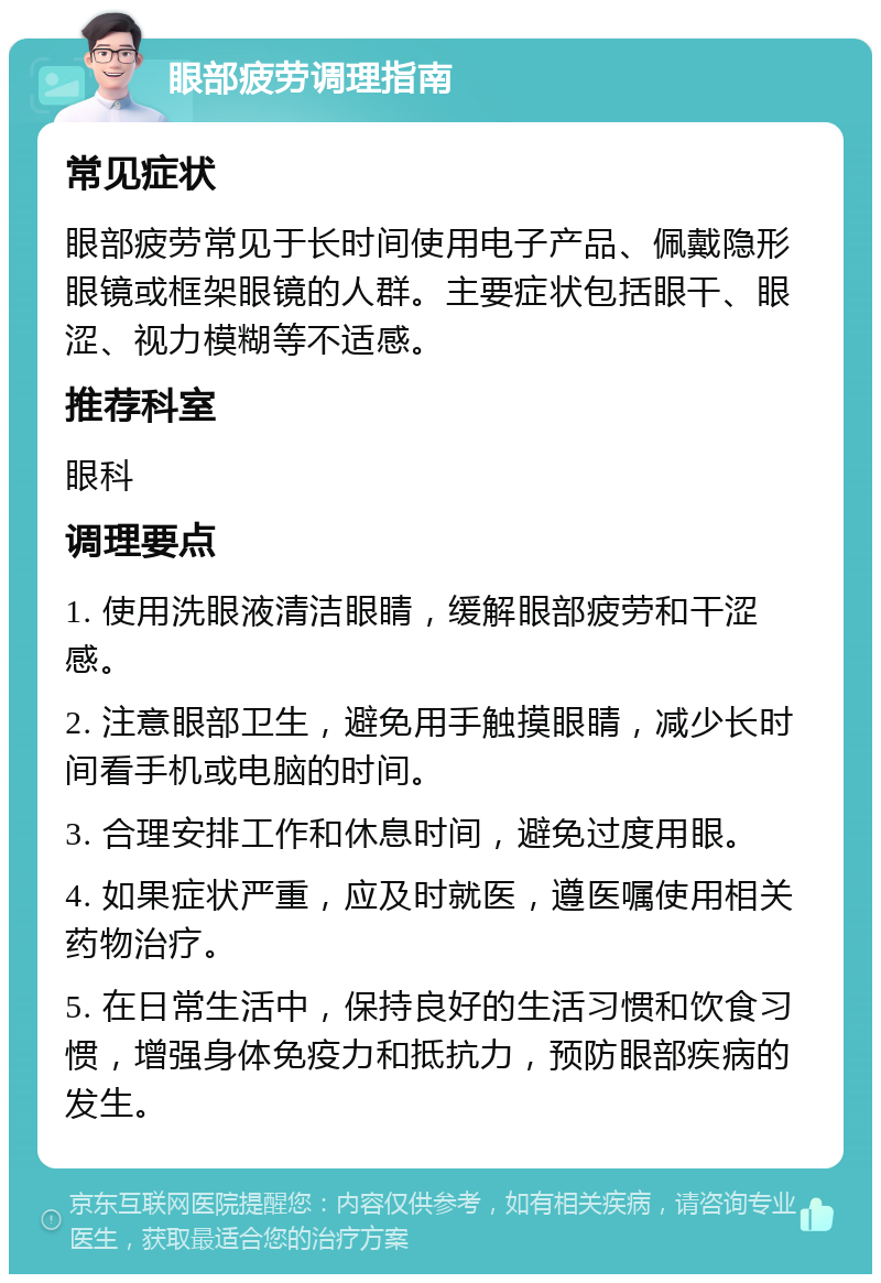 眼部疲劳调理指南 常见症状 眼部疲劳常见于长时间使用电子产品、佩戴隐形眼镜或框架眼镜的人群。主要症状包括眼干、眼涩、视力模糊等不适感。 推荐科室 眼科 调理要点 1. 使用洗眼液清洁眼睛，缓解眼部疲劳和干涩感。 2. 注意眼部卫生，避免用手触摸眼睛，减少长时间看手机或电脑的时间。 3. 合理安排工作和休息时间，避免过度用眼。 4. 如果症状严重，应及时就医，遵医嘱使用相关药物治疗。 5. 在日常生活中，保持良好的生活习惯和饮食习惯，增强身体免疫力和抵抗力，预防眼部疾病的发生。