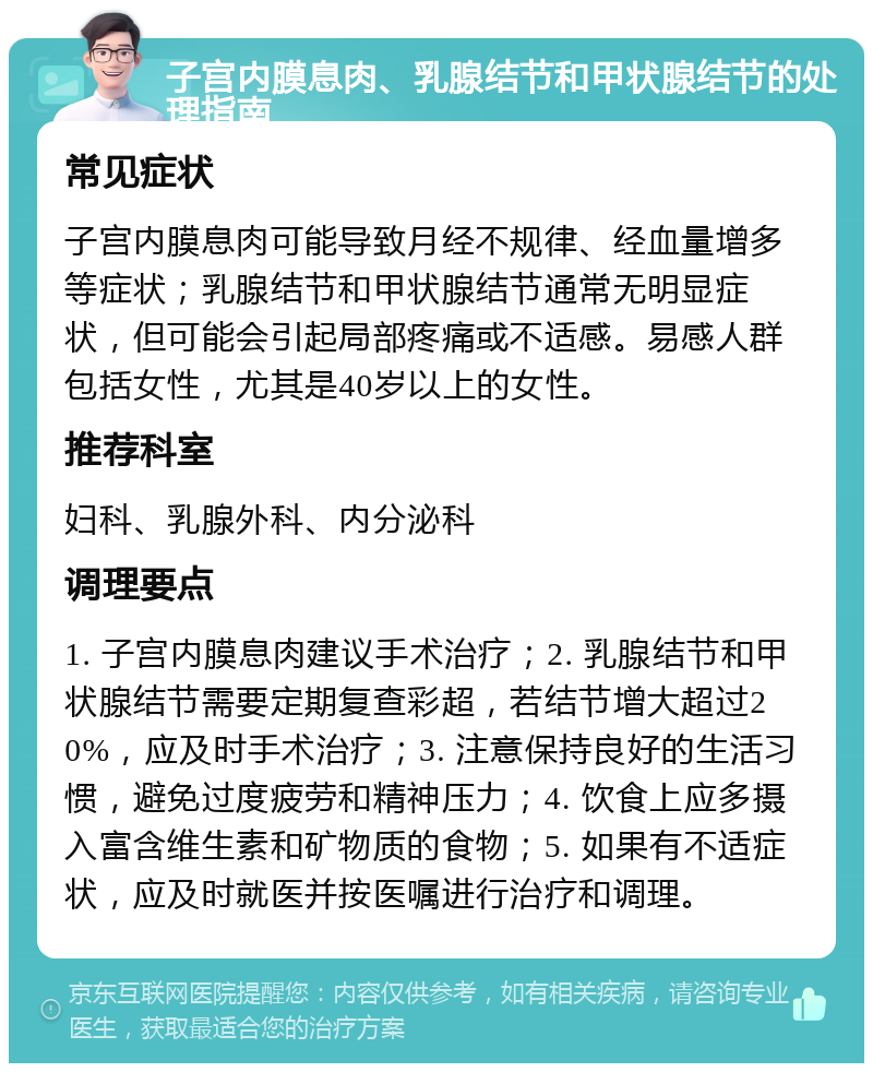 子宫内膜息肉、乳腺结节和甲状腺结节的处理指南 常见症状 子宫内膜息肉可能导致月经不规律、经血量增多等症状；乳腺结节和甲状腺结节通常无明显症状，但可能会引起局部疼痛或不适感。易感人群包括女性，尤其是40岁以上的女性。 推荐科室 妇科、乳腺外科、内分泌科 调理要点 1. 子宫内膜息肉建议手术治疗；2. 乳腺结节和甲状腺结节需要定期复查彩超，若结节增大超过20%，应及时手术治疗；3. 注意保持良好的生活习惯，避免过度疲劳和精神压力；4. 饮食上应多摄入富含维生素和矿物质的食物；5. 如果有不适症状，应及时就医并按医嘱进行治疗和调理。