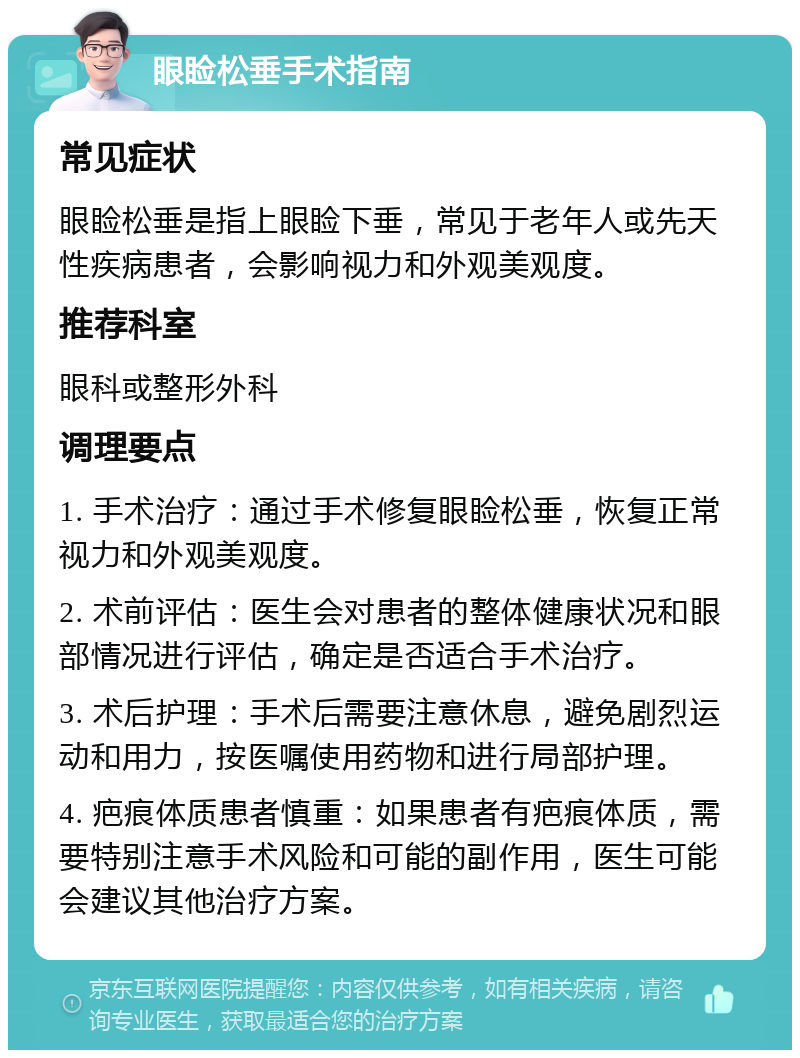 眼睑松垂手术指南 常见症状 眼睑松垂是指上眼睑下垂，常见于老年人或先天性疾病患者，会影响视力和外观美观度。 推荐科室 眼科或整形外科 调理要点 1. 手术治疗：通过手术修复眼睑松垂，恢复正常视力和外观美观度。 2. 术前评估：医生会对患者的整体健康状况和眼部情况进行评估，确定是否适合手术治疗。 3. 术后护理：手术后需要注意休息，避免剧烈运动和用力，按医嘱使用药物和进行局部护理。 4. 疤痕体质患者慎重：如果患者有疤痕体质，需要特别注意手术风险和可能的副作用，医生可能会建议其他治疗方案。