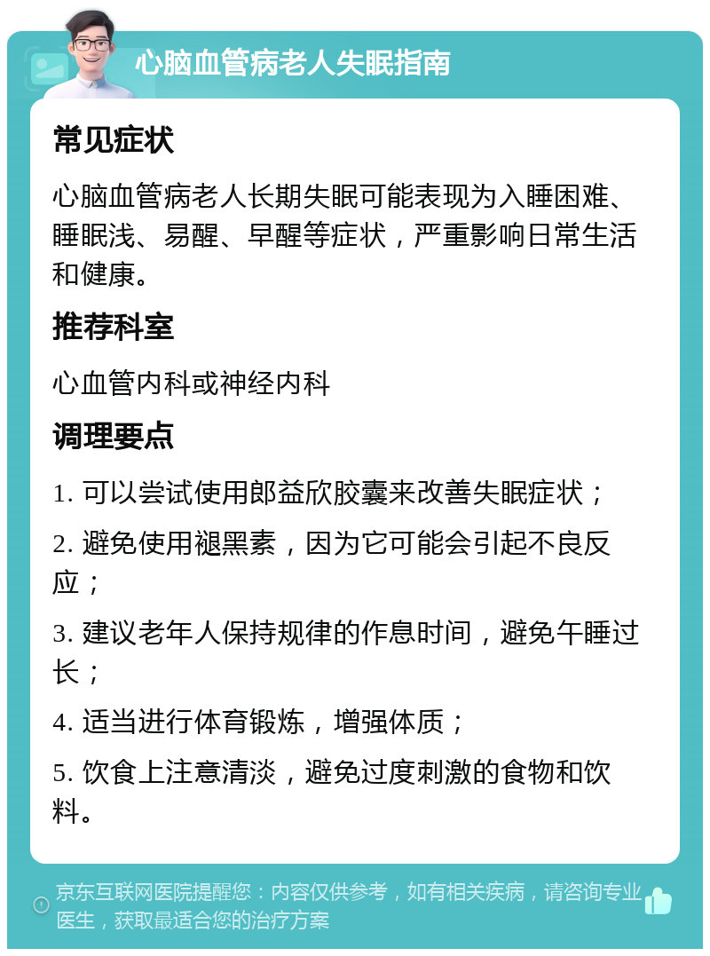 心脑血管病老人失眠指南 常见症状 心脑血管病老人长期失眠可能表现为入睡困难、睡眠浅、易醒、早醒等症状，严重影响日常生活和健康。 推荐科室 心血管内科或神经内科 调理要点 1. 可以尝试使用郎益欣胶囊来改善失眠症状； 2. 避免使用褪黑素，因为它可能会引起不良反应； 3. 建议老年人保持规律的作息时间，避免午睡过长； 4. 适当进行体育锻炼，增强体质； 5. 饮食上注意清淡，避免过度刺激的食物和饮料。