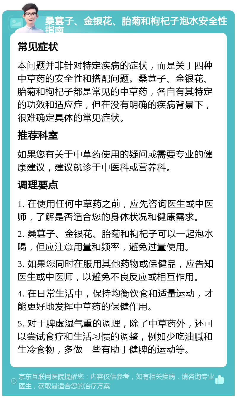 桑葚子、金银花、胎菊和枸杞子泡水安全性指南 常见症状 本问题并非针对特定疾病的症状，而是关于四种中草药的安全性和搭配问题。桑葚子、金银花、胎菊和枸杞子都是常见的中草药，各自有其特定的功效和适应症，但在没有明确的疾病背景下，很难确定具体的常见症状。 推荐科室 如果您有关于中草药使用的疑问或需要专业的健康建议，建议就诊于中医科或营养科。 调理要点 1. 在使用任何中草药之前，应先咨询医生或中医师，了解是否适合您的身体状况和健康需求。 2. 桑葚子、金银花、胎菊和枸杞子可以一起泡水喝，但应注意用量和频率，避免过量使用。 3. 如果您同时在服用其他药物或保健品，应告知医生或中医师，以避免不良反应或相互作用。 4. 在日常生活中，保持均衡饮食和适量运动，才能更好地发挥中草药的保健作用。 5. 对于脾虚湿气重的调理，除了中草药外，还可以尝试食疗和生活习惯的调整，例如少吃油腻和生冷食物，多做一些有助于健脾的运动等。