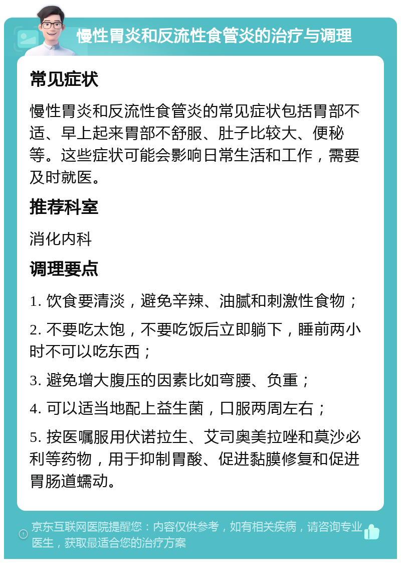 慢性胃炎和反流性食管炎的治疗与调理 常见症状 慢性胃炎和反流性食管炎的常见症状包括胃部不适、早上起来胃部不舒服、肚子比较大、便秘等。这些症状可能会影响日常生活和工作，需要及时就医。 推荐科室 消化内科 调理要点 1. 饮食要清淡，避免辛辣、油腻和刺激性食物； 2. 不要吃太饱，不要吃饭后立即躺下，睡前两小时不可以吃东西； 3. 避免增大腹压的因素比如弯腰、负重； 4. 可以适当地配上益生菌，口服两周左右； 5. 按医嘱服用伏诺拉生、艾司奥美拉唑和莫沙必利等药物，用于抑制胃酸、促进黏膜修复和促进胃肠道蠕动。