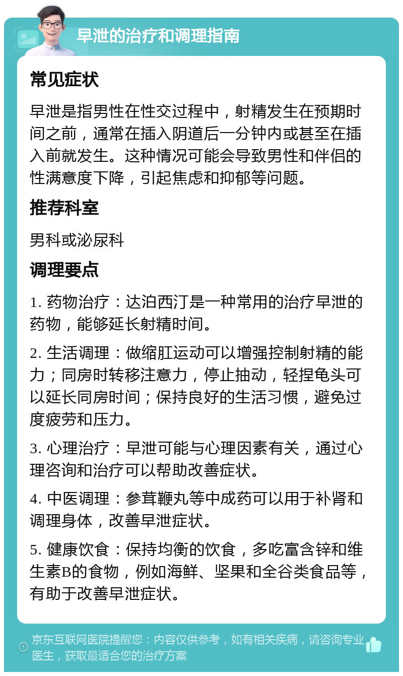 早泄的治疗和调理指南 常见症状 早泄是指男性在性交过程中，射精发生在预期时间之前，通常在插入阴道后一分钟内或甚至在插入前就发生。这种情况可能会导致男性和伴侣的性满意度下降，引起焦虑和抑郁等问题。 推荐科室 男科或泌尿科 调理要点 1. 药物治疗：达泊西汀是一种常用的治疗早泄的药物，能够延长射精时间。 2. 生活调理：做缩肛运动可以增强控制射精的能力；同房时转移注意力，停止抽动，轻捏龟头可以延长同房时间；保持良好的生活习惯，避免过度疲劳和压力。 3. 心理治疗：早泄可能与心理因素有关，通过心理咨询和治疗可以帮助改善症状。 4. 中医调理：参茸鞭丸等中成药可以用于补肾和调理身体，改善早泄症状。 5. 健康饮食：保持均衡的饮食，多吃富含锌和维生素B的食物，例如海鲜、坚果和全谷类食品等，有助于改善早泄症状。