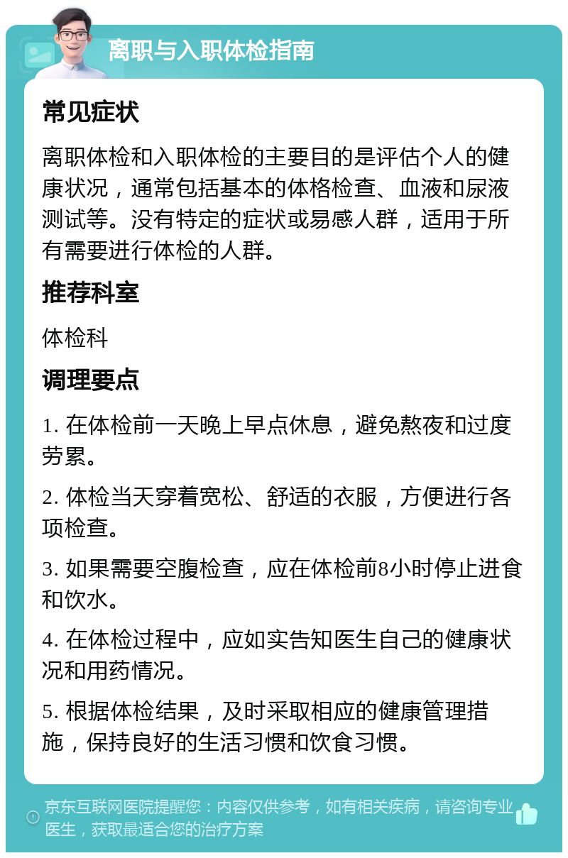 离职与入职体检指南 常见症状 离职体检和入职体检的主要目的是评估个人的健康状况，通常包括基本的体格检查、血液和尿液测试等。没有特定的症状或易感人群，适用于所有需要进行体检的人群。 推荐科室 体检科 调理要点 1. 在体检前一天晚上早点休息，避免熬夜和过度劳累。 2. 体检当天穿着宽松、舒适的衣服，方便进行各项检查。 3. 如果需要空腹检查，应在体检前8小时停止进食和饮水。 4. 在体检过程中，应如实告知医生自己的健康状况和用药情况。 5. 根据体检结果，及时采取相应的健康管理措施，保持良好的生活习惯和饮食习惯。