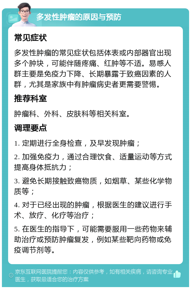 多发性肿瘤的原因与预防 常见症状 多发性肿瘤的常见症状包括体表或内部器官出现多个肿块，可能伴随疼痛、红肿等不适。易感人群主要是免疫力下降、长期暴露于致癌因素的人群，尤其是家族中有肿瘤病史者更需要警惕。 推荐科室 肿瘤科、外科、皮肤科等相关科室。 调理要点 1. 定期进行全身检查，及早发现肿瘤； 2. 加强免疫力，通过合理饮食、适量运动等方式提高身体抵抗力； 3. 避免长期接触致癌物质，如烟草、某些化学物质等； 4. 对于已经出现的肿瘤，根据医生的建议进行手术、放疗、化疗等治疗； 5. 在医生的指导下，可能需要服用一些药物来辅助治疗或预防肿瘤复发，例如某些靶向药物或免疫调节剂等。