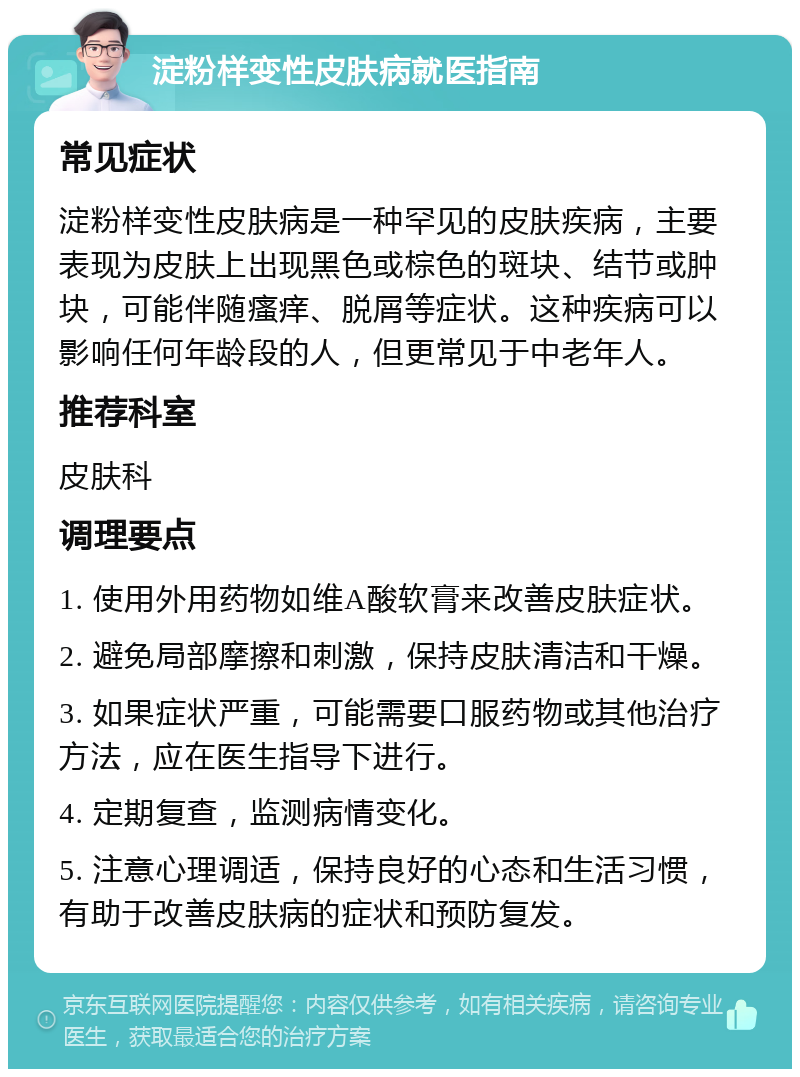 淀粉样变性皮肤病就医指南 常见症状 淀粉样变性皮肤病是一种罕见的皮肤疾病，主要表现为皮肤上出现黑色或棕色的斑块、结节或肿块，可能伴随瘙痒、脱屑等症状。这种疾病可以影响任何年龄段的人，但更常见于中老年人。 推荐科室 皮肤科 调理要点 1. 使用外用药物如维A酸软膏来改善皮肤症状。 2. 避免局部摩擦和刺激，保持皮肤清洁和干燥。 3. 如果症状严重，可能需要口服药物或其他治疗方法，应在医生指导下进行。 4. 定期复查，监测病情变化。 5. 注意心理调适，保持良好的心态和生活习惯，有助于改善皮肤病的症状和预防复发。