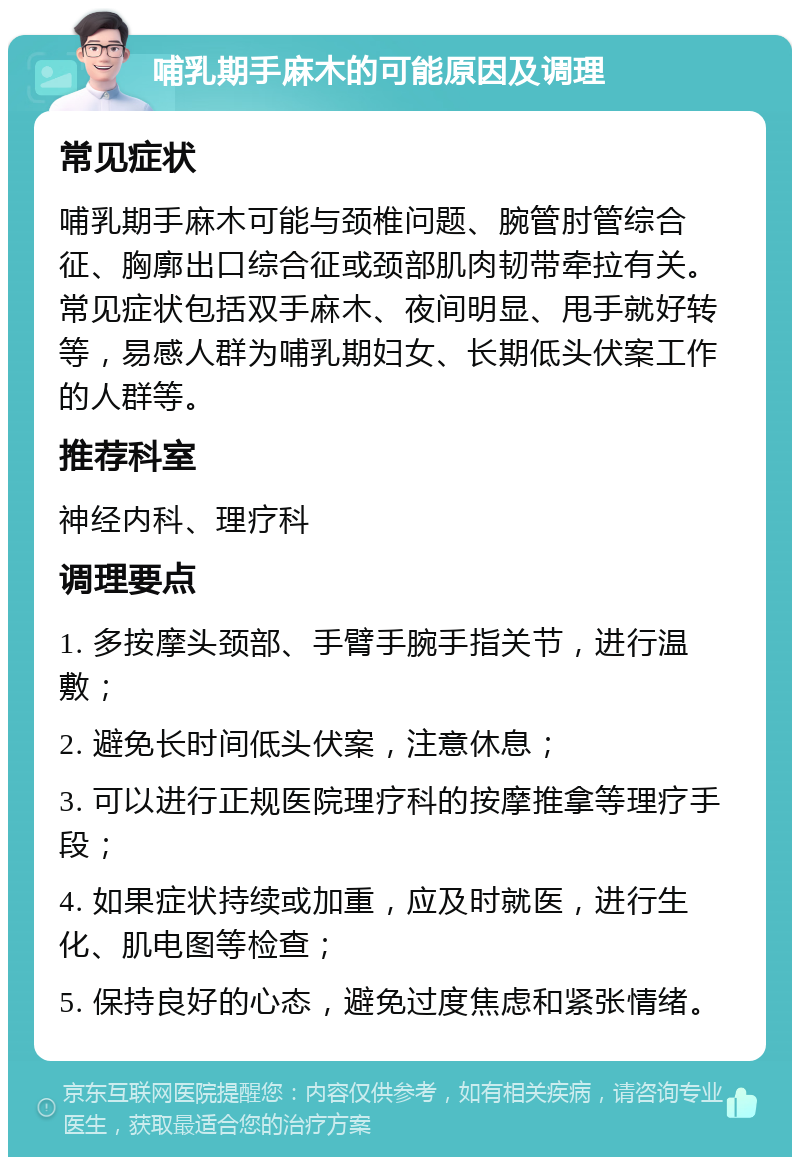 哺乳期手麻木的可能原因及调理 常见症状 哺乳期手麻木可能与颈椎问题、腕管肘管综合征、胸廓出口综合征或颈部肌肉韧带牵拉有关。常见症状包括双手麻木、夜间明显、甩手就好转等，易感人群为哺乳期妇女、长期低头伏案工作的人群等。 推荐科室 神经内科、理疗科 调理要点 1. 多按摩头颈部、手臂手腕手指关节，进行温敷； 2. 避免长时间低头伏案，注意休息； 3. 可以进行正规医院理疗科的按摩推拿等理疗手段； 4. 如果症状持续或加重，应及时就医，进行生化、肌电图等检查； 5. 保持良好的心态，避免过度焦虑和紧张情绪。