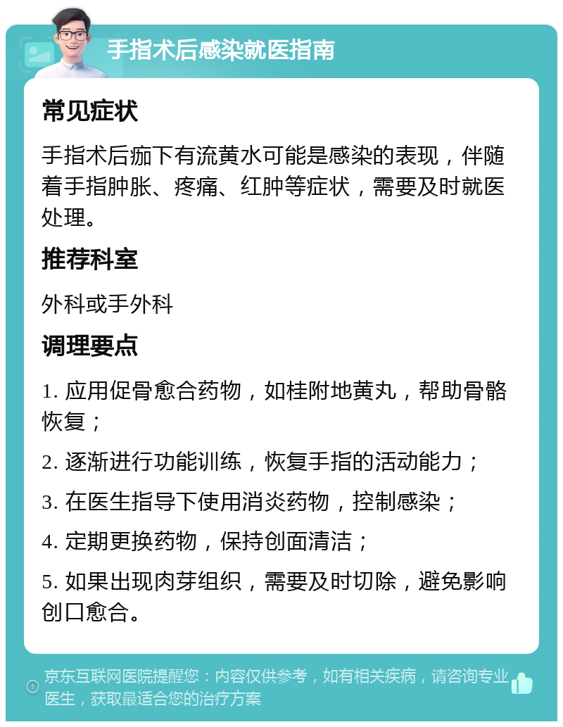 手指术后感染就医指南 常见症状 手指术后痂下有流黄水可能是感染的表现，伴随着手指肿胀、疼痛、红肿等症状，需要及时就医处理。 推荐科室 外科或手外科 调理要点 1. 应用促骨愈合药物，如桂附地黄丸，帮助骨骼恢复； 2. 逐渐进行功能训练，恢复手指的活动能力； 3. 在医生指导下使用消炎药物，控制感染； 4. 定期更换药物，保持创面清洁； 5. 如果出现肉芽组织，需要及时切除，避免影响创口愈合。