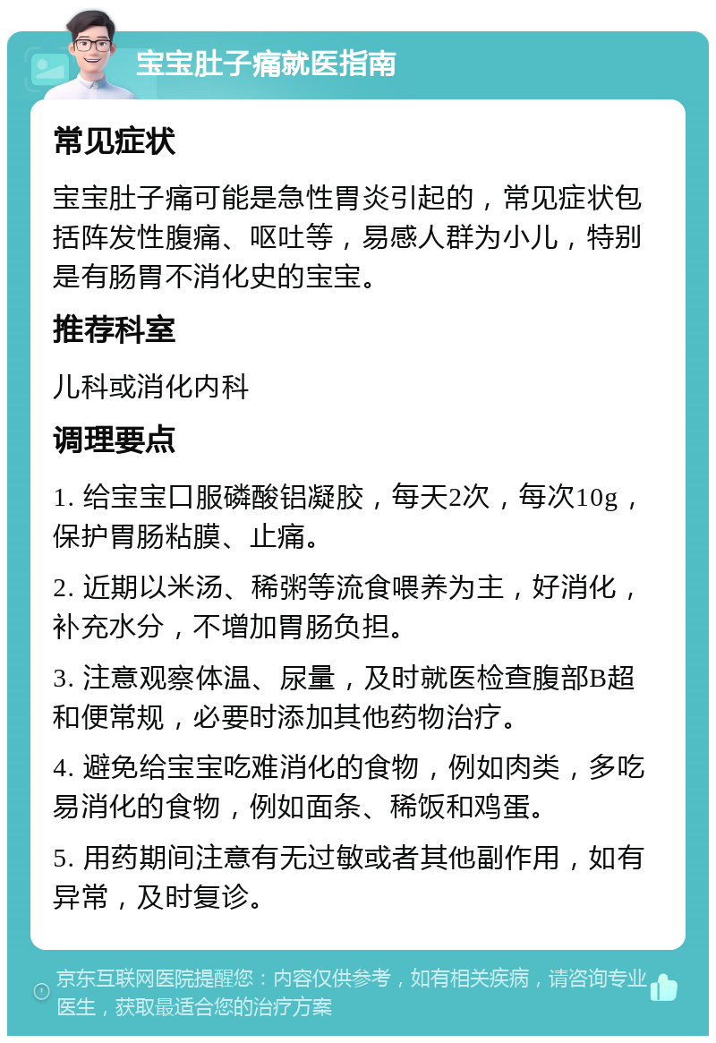 宝宝肚子痛就医指南 常见症状 宝宝肚子痛可能是急性胃炎引起的，常见症状包括阵发性腹痛、呕吐等，易感人群为小儿，特别是有肠胃不消化史的宝宝。 推荐科室 儿科或消化内科 调理要点 1. 给宝宝口服磷酸铝凝胶，每天2次，每次10g，保护胃肠粘膜、止痛。 2. 近期以米汤、稀粥等流食喂养为主，好消化，补充水分，不增加胃肠负担。 3. 注意观察体温、尿量，及时就医检查腹部B超和便常规，必要时添加其他药物治疗。 4. 避免给宝宝吃难消化的食物，例如肉类，多吃易消化的食物，例如面条、稀饭和鸡蛋。 5. 用药期间注意有无过敏或者其他副作用，如有异常，及时复诊。