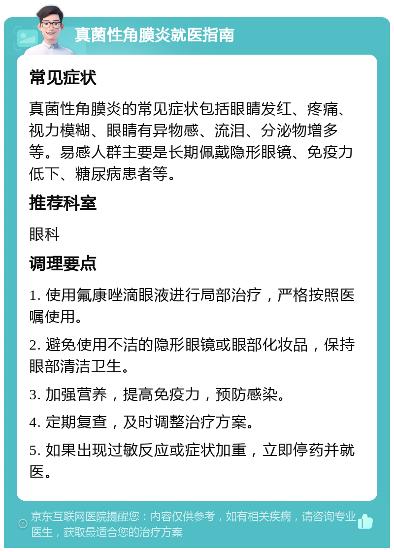 真菌性角膜炎就医指南 常见症状 真菌性角膜炎的常见症状包括眼睛发红、疼痛、视力模糊、眼睛有异物感、流泪、分泌物增多等。易感人群主要是长期佩戴隐形眼镜、免疫力低下、糖尿病患者等。 推荐科室 眼科 调理要点 1. 使用氟康唑滴眼液进行局部治疗，严格按照医嘱使用。 2. 避免使用不洁的隐形眼镜或眼部化妆品，保持眼部清洁卫生。 3. 加强营养，提高免疫力，预防感染。 4. 定期复查，及时调整治疗方案。 5. 如果出现过敏反应或症状加重，立即停药并就医。