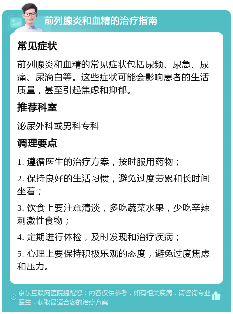 前列腺炎和血精的治疗指南 常见症状 前列腺炎和血精的常见症状包括尿频、尿急、尿痛、尿滴白等。这些症状可能会影响患者的生活质量，甚至引起焦虑和抑郁。 推荐科室 泌尿外科或男科专科 调理要点 1. 遵循医生的治疗方案，按时服用药物； 2. 保持良好的生活习惯，避免过度劳累和长时间坐着； 3. 饮食上要注意清淡，多吃蔬菜水果，少吃辛辣刺激性食物； 4. 定期进行体检，及时发现和治疗疾病； 5. 心理上要保持积极乐观的态度，避免过度焦虑和压力。