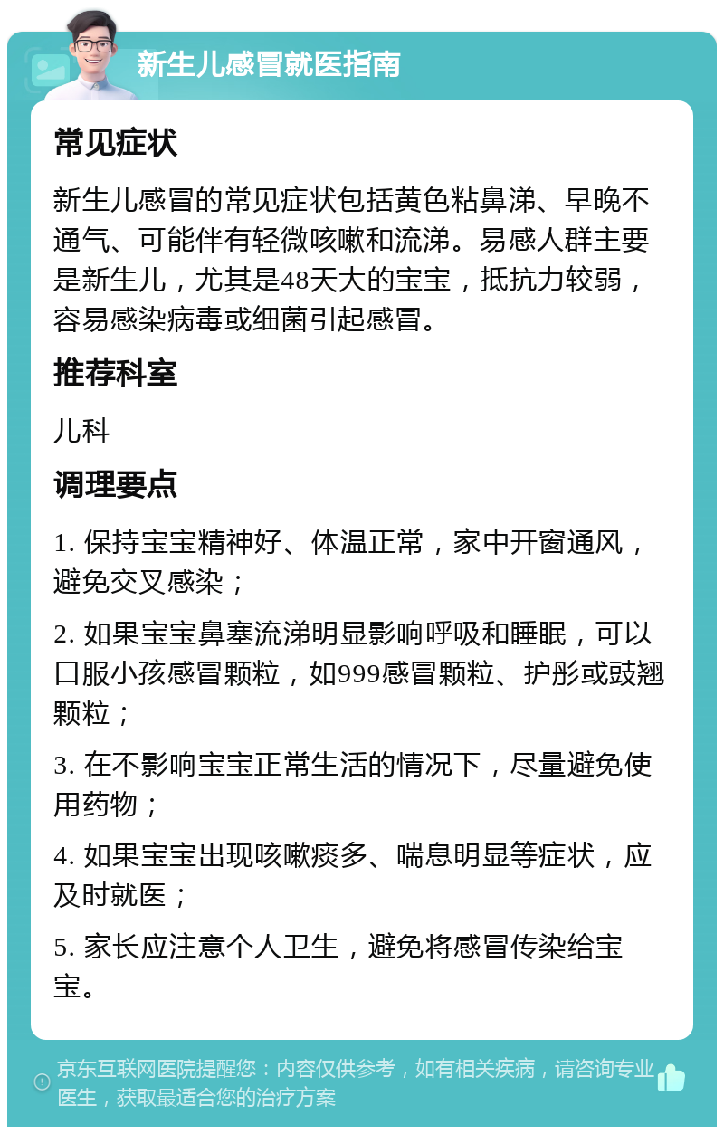 新生儿感冒就医指南 常见症状 新生儿感冒的常见症状包括黄色粘鼻涕、早晚不通气、可能伴有轻微咳嗽和流涕。易感人群主要是新生儿，尤其是48天大的宝宝，抵抗力较弱，容易感染病毒或细菌引起感冒。 推荐科室 儿科 调理要点 1. 保持宝宝精神好、体温正常，家中开窗通风，避免交叉感染； 2. 如果宝宝鼻塞流涕明显影响呼吸和睡眠，可以口服小孩感冒颗粒，如999感冒颗粒、护彤或豉翘颗粒； 3. 在不影响宝宝正常生活的情况下，尽量避免使用药物； 4. 如果宝宝出现咳嗽痰多、喘息明显等症状，应及时就医； 5. 家长应注意个人卫生，避免将感冒传染给宝宝。