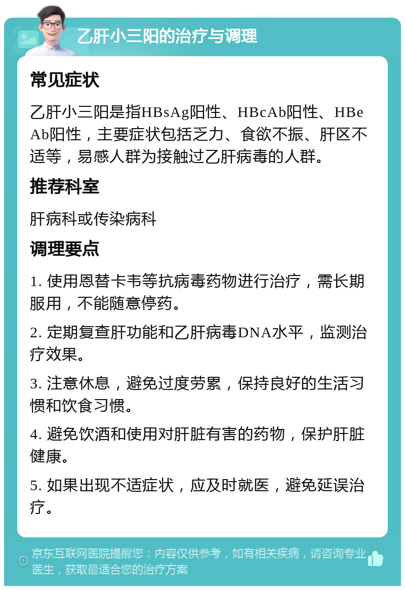 乙肝小三阳的治疗与调理 常见症状 乙肝小三阳是指HBsAg阳性、HBcAb阳性、HBeAb阳性，主要症状包括乏力、食欲不振、肝区不适等，易感人群为接触过乙肝病毒的人群。 推荐科室 肝病科或传染病科 调理要点 1. 使用恩替卡韦等抗病毒药物进行治疗，需长期服用，不能随意停药。 2. 定期复查肝功能和乙肝病毒DNA水平，监测治疗效果。 3. 注意休息，避免过度劳累，保持良好的生活习惯和饮食习惯。 4. 避免饮酒和使用对肝脏有害的药物，保护肝脏健康。 5. 如果出现不适症状，应及时就医，避免延误治疗。