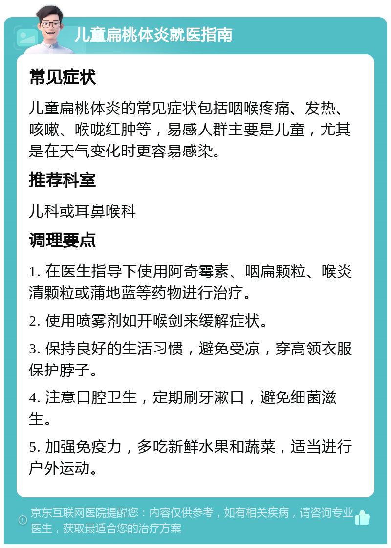 儿童扁桃体炎就医指南 常见症状 儿童扁桃体炎的常见症状包括咽喉疼痛、发热、咳嗽、喉咙红肿等，易感人群主要是儿童，尤其是在天气变化时更容易感染。 推荐科室 儿科或耳鼻喉科 调理要点 1. 在医生指导下使用阿奇霉素、咽扁颗粒、喉炎清颗粒或蒲地蓝等药物进行治疗。 2. 使用喷雾剂如开喉剑来缓解症状。 3. 保持良好的生活习惯，避免受凉，穿高领衣服保护脖子。 4. 注意口腔卫生，定期刷牙漱口，避免细菌滋生。 5. 加强免疫力，多吃新鲜水果和蔬菜，适当进行户外运动。