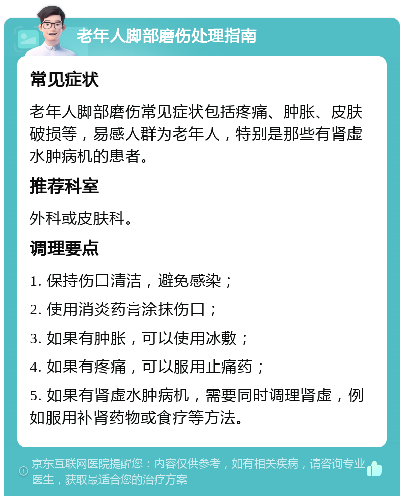 老年人脚部磨伤处理指南 常见症状 老年人脚部磨伤常见症状包括疼痛、肿胀、皮肤破损等，易感人群为老年人，特别是那些有肾虚水肿病机的患者。 推荐科室 外科或皮肤科。 调理要点 1. 保持伤口清洁，避免感染； 2. 使用消炎药膏涂抹伤口； 3. 如果有肿胀，可以使用冰敷； 4. 如果有疼痛，可以服用止痛药； 5. 如果有肾虚水肿病机，需要同时调理肾虚，例如服用补肾药物或食疗等方法。