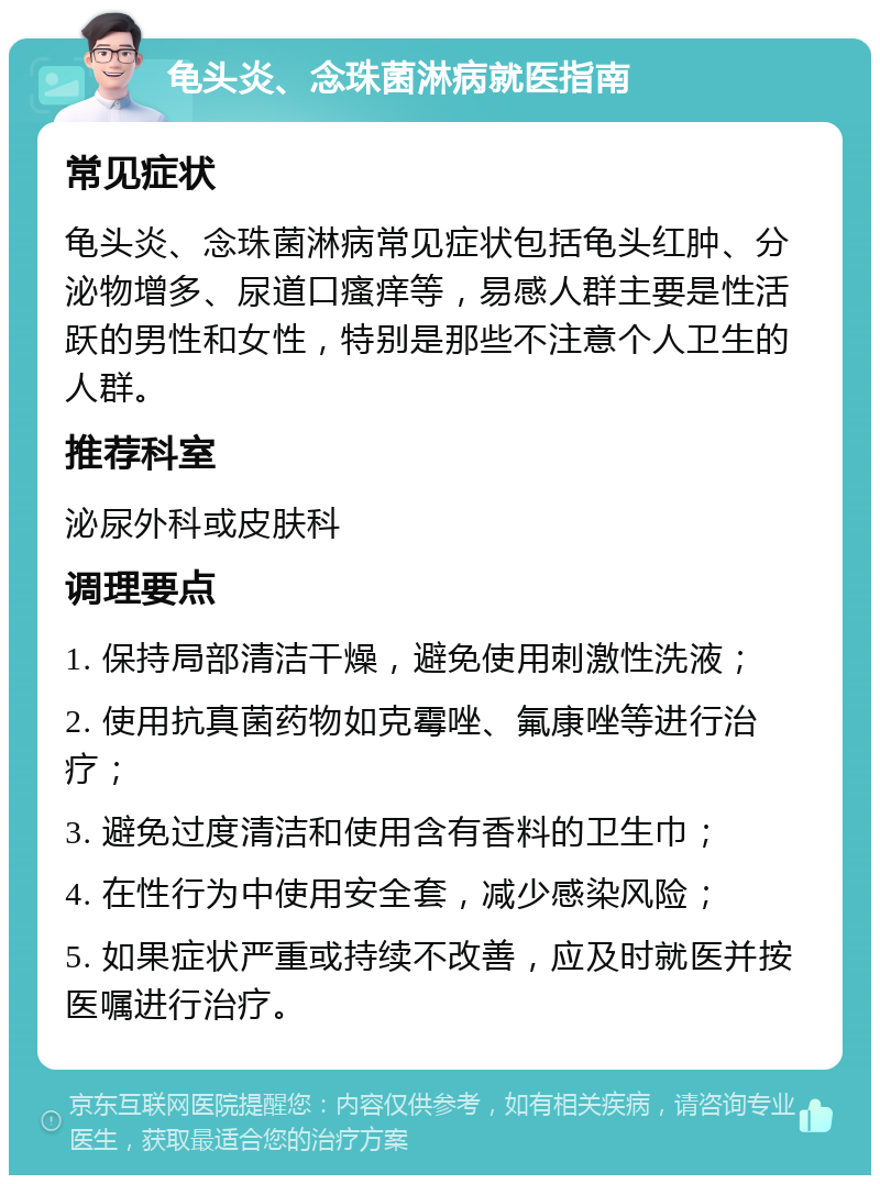 龟头炎、念珠菌淋病就医指南 常见症状 龟头炎、念珠菌淋病常见症状包括龟头红肿、分泌物增多、尿道口瘙痒等，易感人群主要是性活跃的男性和女性，特别是那些不注意个人卫生的人群。 推荐科室 泌尿外科或皮肤科 调理要点 1. 保持局部清洁干燥，避免使用刺激性洗液； 2. 使用抗真菌药物如克霉唑、氟康唑等进行治疗； 3. 避免过度清洁和使用含有香料的卫生巾； 4. 在性行为中使用安全套，减少感染风险； 5. 如果症状严重或持续不改善，应及时就医并按医嘱进行治疗。