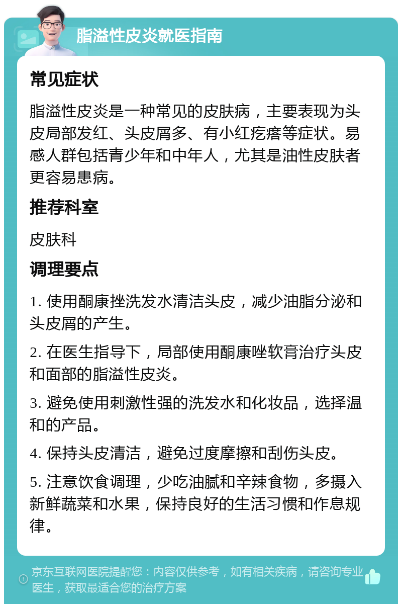 脂溢性皮炎就医指南 常见症状 脂溢性皮炎是一种常见的皮肤病，主要表现为头皮局部发红、头皮屑多、有小红疙瘩等症状。易感人群包括青少年和中年人，尤其是油性皮肤者更容易患病。 推荐科室 皮肤科 调理要点 1. 使用酮康挫洗发水清洁头皮，减少油脂分泌和头皮屑的产生。 2. 在医生指导下，局部使用酮康唑软膏治疗头皮和面部的脂溢性皮炎。 3. 避免使用刺激性强的洗发水和化妆品，选择温和的产品。 4. 保持头皮清洁，避免过度摩擦和刮伤头皮。 5. 注意饮食调理，少吃油腻和辛辣食物，多摄入新鲜蔬菜和水果，保持良好的生活习惯和作息规律。