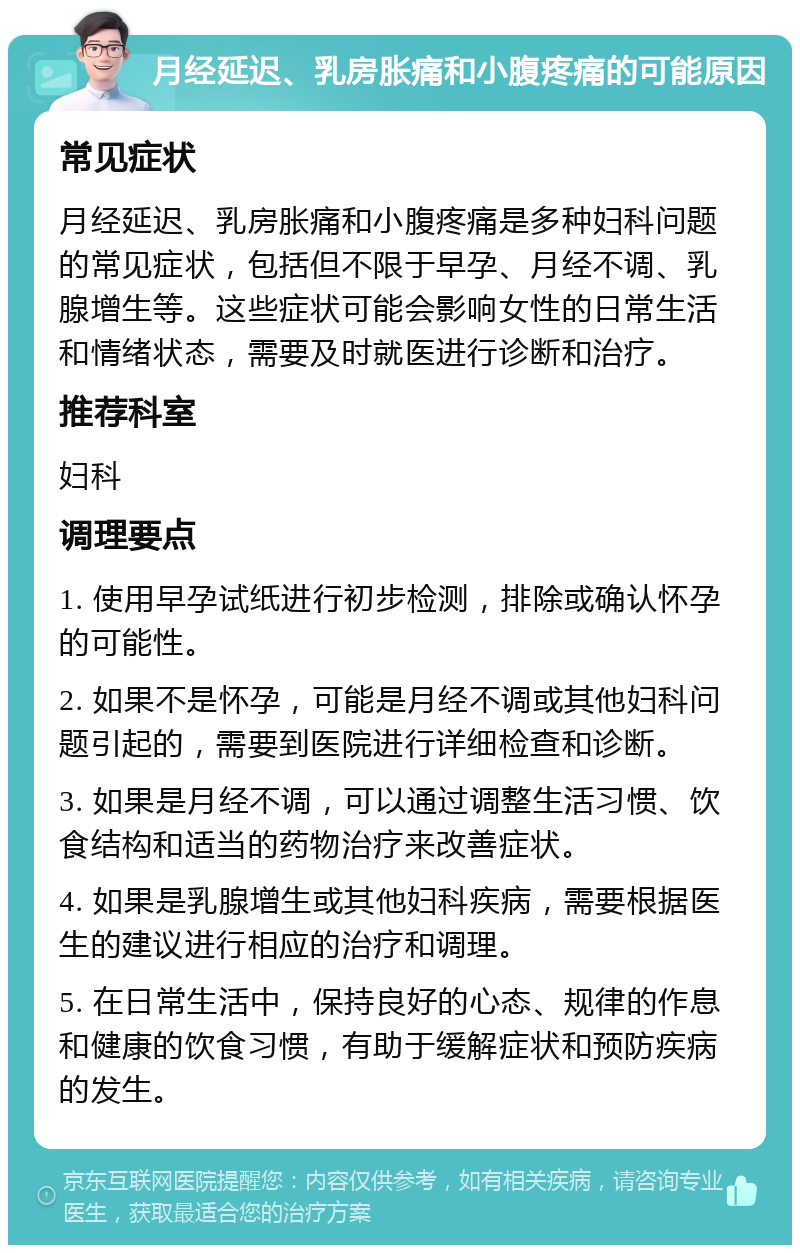 月经延迟、乳房胀痛和小腹疼痛的可能原因 常见症状 月经延迟、乳房胀痛和小腹疼痛是多种妇科问题的常见症状，包括但不限于早孕、月经不调、乳腺增生等。这些症状可能会影响女性的日常生活和情绪状态，需要及时就医进行诊断和治疗。 推荐科室 妇科 调理要点 1. 使用早孕试纸进行初步检测，排除或确认怀孕的可能性。 2. 如果不是怀孕，可能是月经不调或其他妇科问题引起的，需要到医院进行详细检查和诊断。 3. 如果是月经不调，可以通过调整生活习惯、饮食结构和适当的药物治疗来改善症状。 4. 如果是乳腺增生或其他妇科疾病，需要根据医生的建议进行相应的治疗和调理。 5. 在日常生活中，保持良好的心态、规律的作息和健康的饮食习惯，有助于缓解症状和预防疾病的发生。