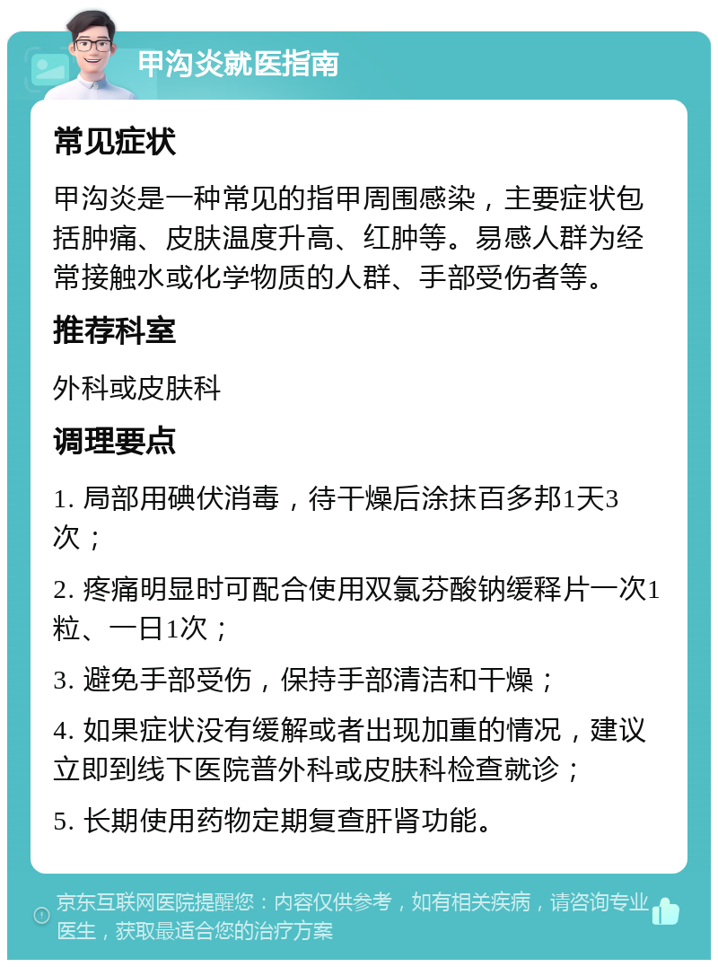 甲沟炎就医指南 常见症状 甲沟炎是一种常见的指甲周围感染，主要症状包括肿痛、皮肤温度升高、红肿等。易感人群为经常接触水或化学物质的人群、手部受伤者等。 推荐科室 外科或皮肤科 调理要点 1. 局部用碘伏消毒，待干燥后涂抹百多邦1天3次； 2. 疼痛明显时可配合使用双氯芬酸钠缓释片一次1粒、一日1次； 3. 避免手部受伤，保持手部清洁和干燥； 4. 如果症状没有缓解或者出现加重的情况，建议立即到线下医院普外科或皮肤科检查就诊； 5. 长期使用药物定期复查肝肾功能。