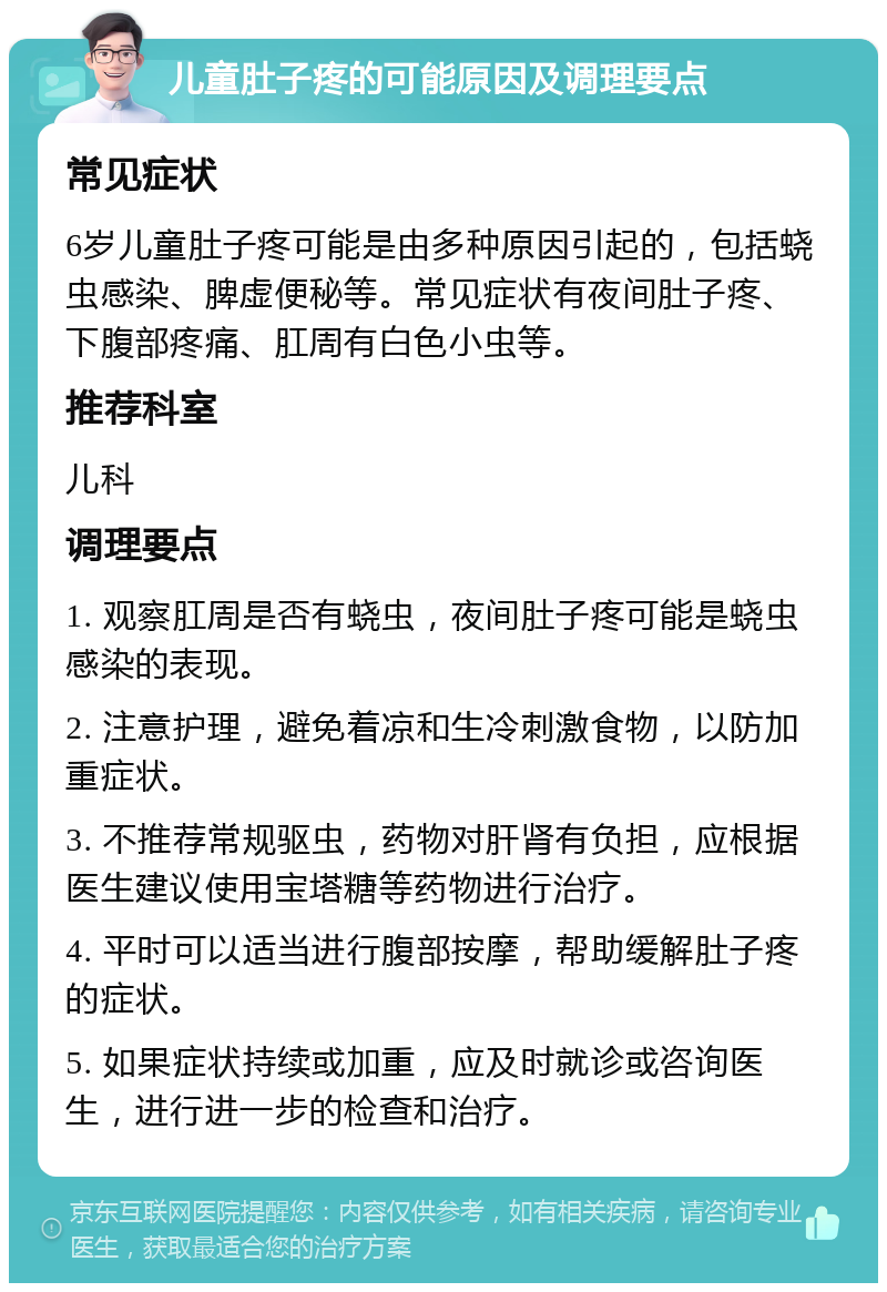 儿童肚子疼的可能原因及调理要点 常见症状 6岁儿童肚子疼可能是由多种原因引起的，包括蛲虫感染、脾虚便秘等。常见症状有夜间肚子疼、下腹部疼痛、肛周有白色小虫等。 推荐科室 儿科 调理要点 1. 观察肛周是否有蛲虫，夜间肚子疼可能是蛲虫感染的表现。 2. 注意护理，避免着凉和生冷刺激食物，以防加重症状。 3. 不推荐常规驱虫，药物对肝肾有负担，应根据医生建议使用宝塔糖等药物进行治疗。 4. 平时可以适当进行腹部按摩，帮助缓解肚子疼的症状。 5. 如果症状持续或加重，应及时就诊或咨询医生，进行进一步的检查和治疗。