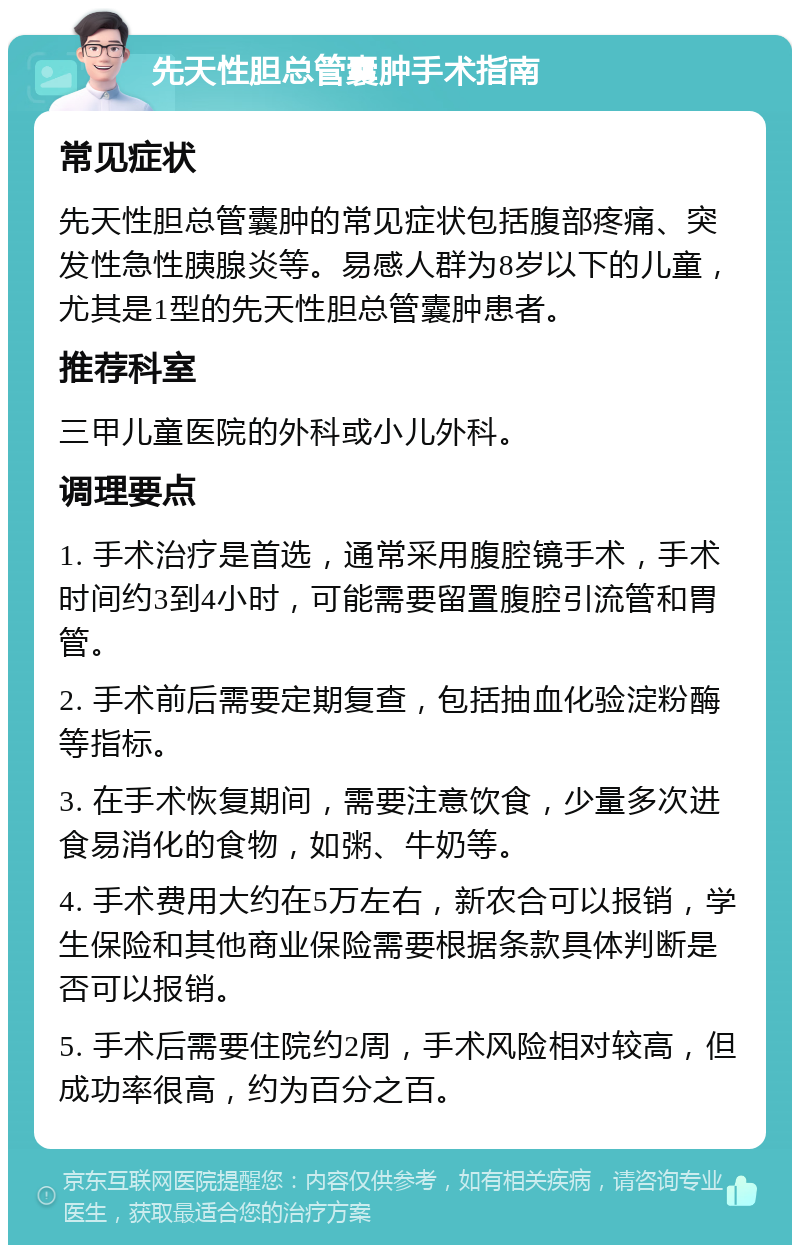 先天性胆总管囊肿手术指南 常见症状 先天性胆总管囊肿的常见症状包括腹部疼痛、突发性急性胰腺炎等。易感人群为8岁以下的儿童，尤其是1型的先天性胆总管囊肿患者。 推荐科室 三甲儿童医院的外科或小儿外科。 调理要点 1. 手术治疗是首选，通常采用腹腔镜手术，手术时间约3到4小时，可能需要留置腹腔引流管和胃管。 2. 手术前后需要定期复查，包括抽血化验淀粉酶等指标。 3. 在手术恢复期间，需要注意饮食，少量多次进食易消化的食物，如粥、牛奶等。 4. 手术费用大约在5万左右，新农合可以报销，学生保险和其他商业保险需要根据条款具体判断是否可以报销。 5. 手术后需要住院约2周，手术风险相对较高，但成功率很高，约为百分之百。