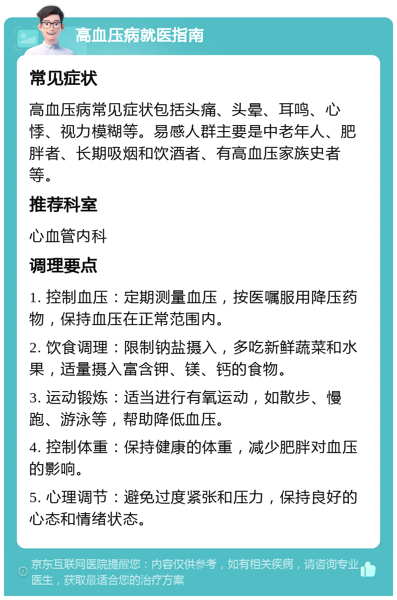 高血压病就医指南 常见症状 高血压病常见症状包括头痛、头晕、耳鸣、心悸、视力模糊等。易感人群主要是中老年人、肥胖者、长期吸烟和饮酒者、有高血压家族史者等。 推荐科室 心血管内科 调理要点 1. 控制血压：定期测量血压，按医嘱服用降压药物，保持血压在正常范围内。 2. 饮食调理：限制钠盐摄入，多吃新鲜蔬菜和水果，适量摄入富含钾、镁、钙的食物。 3. 运动锻炼：适当进行有氧运动，如散步、慢跑、游泳等，帮助降低血压。 4. 控制体重：保持健康的体重，减少肥胖对血压的影响。 5. 心理调节：避免过度紧张和压力，保持良好的心态和情绪状态。